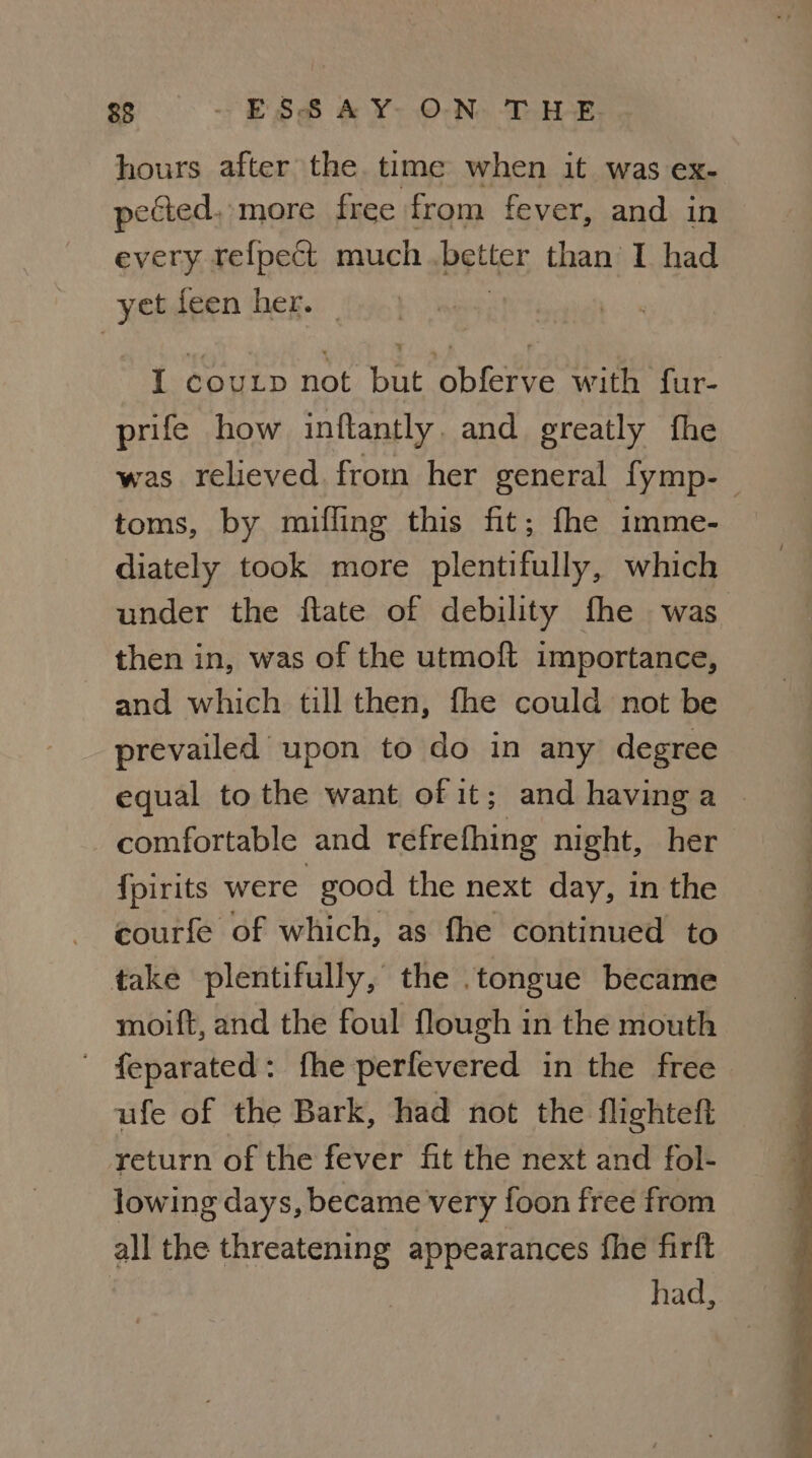 hours after the time when it was ex- pected, more free from fever, and in every refpect much..better than’ I had yet feen her. — | I coup not but obferve with fur- prife how inftantly. and greatly the toms, by mifling this fit; fhe imme- diately took more plentifully, which then in, was of the utmoft importance, and which till then, fhe could not be prevailed upon to do in any degree comfortable and refrefhing night, her {pirits were good the next day, in the courfe of which, as fhe continued to take plentifully, the .tongue became moift, and the foul flough in the mouth - feparated: fhe perfevered in the free ufe of the Bark, had not the flighteft return of the fever fit the next and fol- lowing days, became very foon free from all the threatening appearances fhe firlt had,