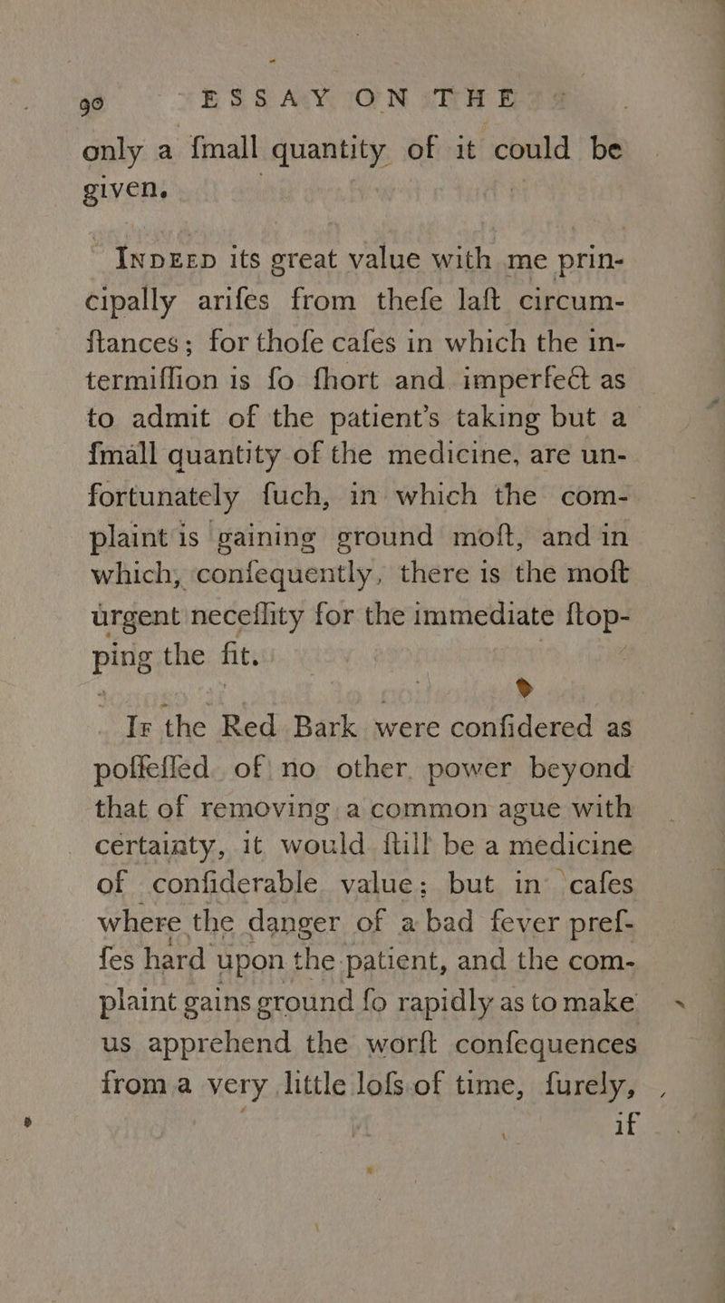 only a {mall quantity of it could be puvens | Cant its great value with me prin- cipally arifes from thefe laft circum- ftances; for thofe cafes in which the in- termiflion is fo fhort and imperfe@ as to admit of the patient’s taking but a {mall quantity of the medicine, are un- fortunately fuch, in which the com- plaint is gaining ground moft, and in which, ‘confequently, there is the moft urgent neceflity for the immediate ftop- ping the fit. . ) » Ir the Red Bark were confidered as poffefled. of no other. power beyond that of removing. a common ague with certaiaty, it would. {till be a medicine of confiderable value; but in cafes where the danger of a bad fever pref- fes hard upon the patient, and the com- piaint gains ground fo rapidly as to make us apprehend the worft confequences froma very, little lofs.of time, furely, if