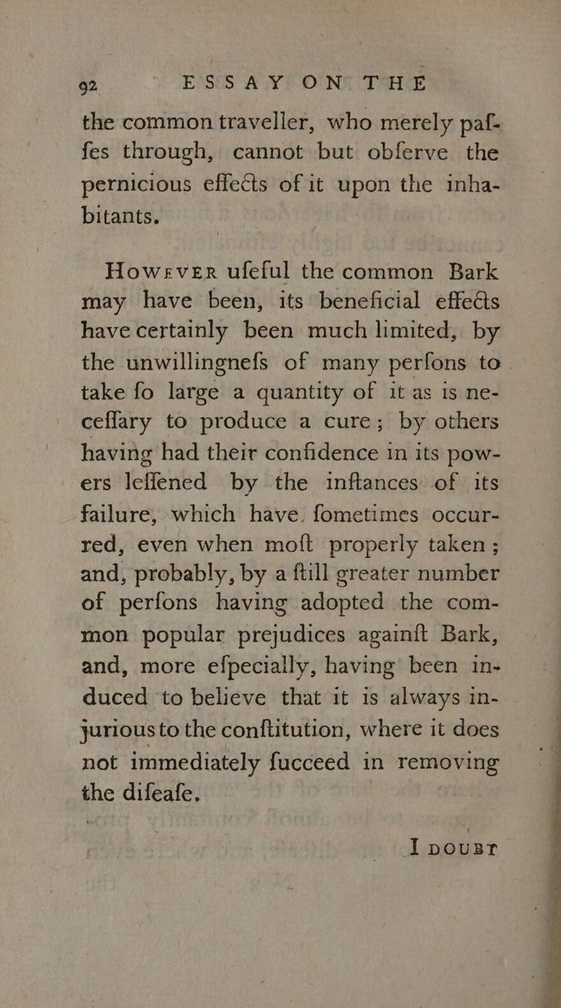 the common traveller, who merely paf- fes through, cannot but obferve the pernicious effects of it upon the inha- bitants. However uleful the common Bark may have been, its beneficial effects have certainly been much limited, by the unwillingnefs of many perfons to take fo large a quantity of it as is ne- ceflary to produce a cure; by others having had their confidence in its pow- ers leffened by the inftances of its failure, which have fometimes occur- red, even when moit properly taken ; and, probably, by a ftill greater number of perfons having adopted the com- mon popular prejudices againift Bark, and, more efpecially, having been in- duced to believe that it 1s always in- — yarious to the conftitution, where it does not immediately fucceed in removing the difeafe. Jpousr