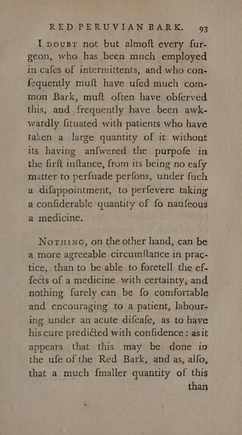 I pousr not but almoft every fur- geon, who has been much employed in cafes of intermittents, and who con- fequently muft have ufed much com- mon Bark, muft often have obferved this, and frequently have been awk- wardly fituated with patients who have taken a large quantity of it without its having anfwered the purpofe in the firft inftance, from its being no eafy matter to perfuade perfons, under fuch a difappointment, to perfevere taking a confiderable quantity of fo naufeous a medicine. | Noruinc, on the other hand, can be a more agreeable circum{tance in prac- tice, than to be able to foretell the ef- fects of a medicine with certainty, and nothing furely can be fo comfortable and encouraging to a patient, labour- ing under an acute difeafe, as to have his cure predicted with confidence: asit appears that this may be done in the ufe of the Red Bark, and as, alfo, that a much {maller quantity of this : | than