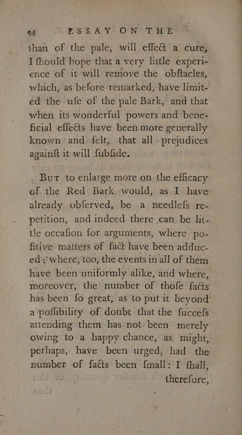 sh ASE KL OW DEO than of the pale, will effect a cure, I fiould hope that a very little experi- ence of it will remove the obftacles, which, as before remarked, have limit- ed the ufe of the pale Bark, and that when its wonderful powers and bene- ficial effects have been more generally known and felt, that all- prejudices again{t it will fubfide. Bur to enlarge more on the eflicacy of. the Red Bark. would, as I have already obferved, be a_needlefs re- petition, and indeed there can be lit- tle occafion for arguments, where po- fitive matters of fact have been adduc- ed ;’ where) too, the events in all of them have been uniformly alike, and where, moreover, the number of thofe fats has been fo great, as to put it beyond a poflibility of doubt that the fuccefs attending them has not been merely ie to a happy chance, as_ might, perhaps, have been urged, had the number of facis been f{mall: I fhall, therefore,