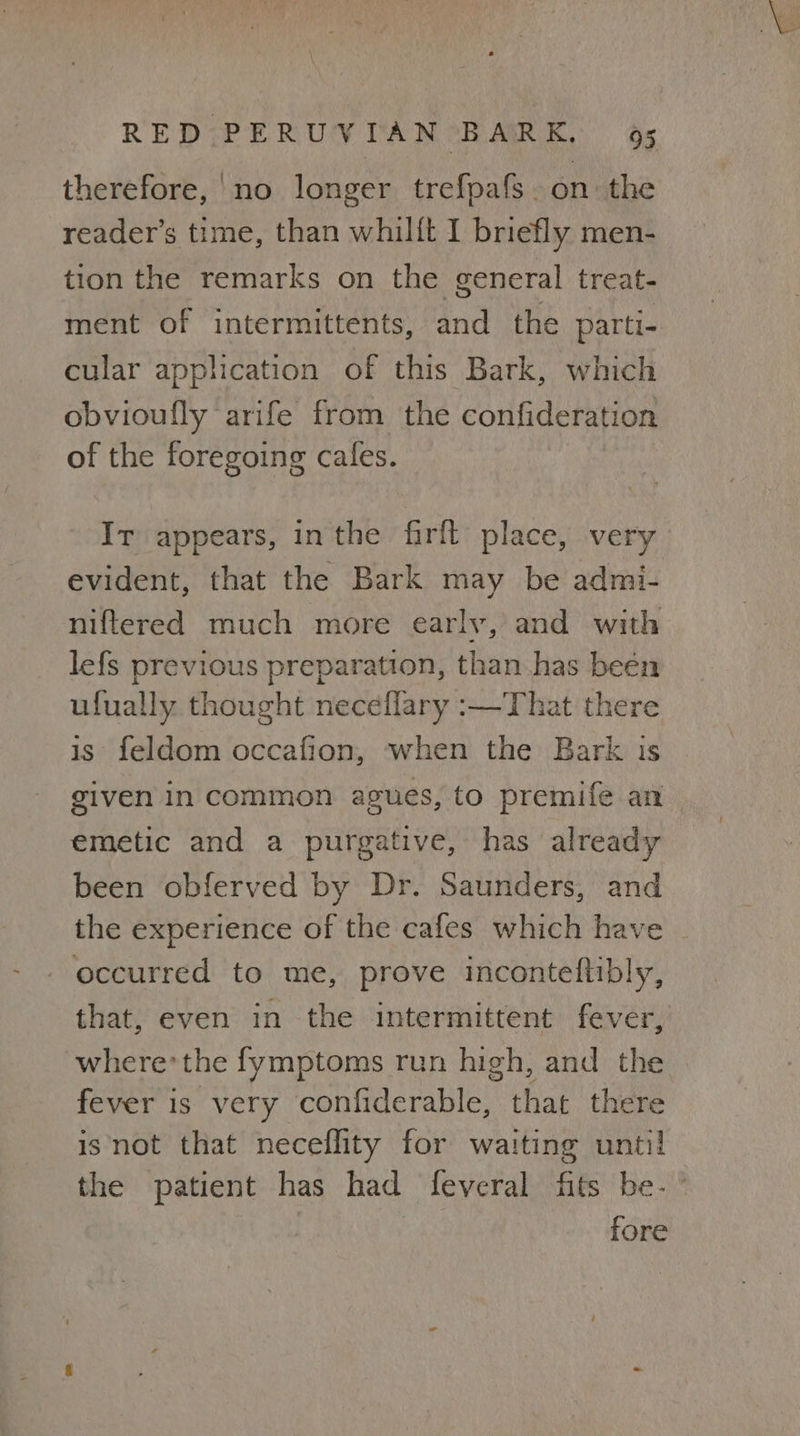 therefore,'no longer trefpafs. on the reader’s time, than whilft I briefly men- tion the remarks on the general treat- ment of intermittents, and the parti- cular application of this Bark, which obvioufly arife from the confideration of the foregoing cafes. Ir appears, inthe firft place, very evident, that the Bark may be admi- niftered much more early, and with lefs previous preparation, than has been ufually thought neceflary :—That there is feldom occafion, when the Bark is given in common agues, to premife an emetic and a purgative, has already been obferved by Dr. Saunders, and the experience of the cafes which have - - occurred to me, prove inconteftibly, that, even in the intermittent fever, where*the fymptoms run high, and the fever is very confiderable, that there isnot that neceflity for waiting until the patient has had feveral fits be- ° fore