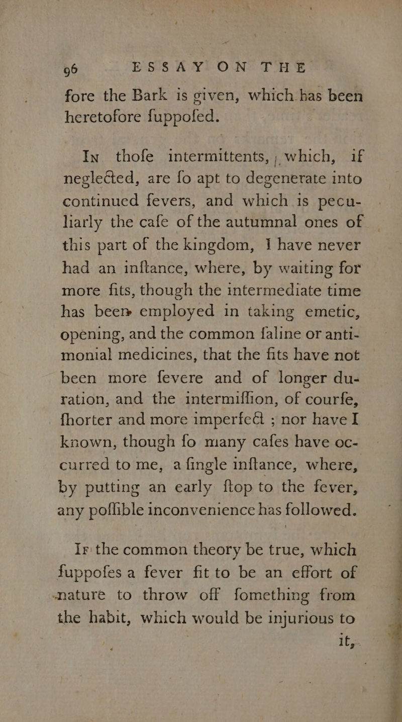 fore the Bark is given, which has been heretofore fuppofed. | In thofe intermittents,; which, if neglected, are fo apt to degenerate into continued fevers, and which is pecu- this part of the kingdom, I have never had an inftance, where, by waiting for more fits, though the intermediate time has beer» employed in taking emetic, opening, and the common faline or anti- monial medicines, that the fits have not been more fevere and of longer du- ration, and the intermuflion, of courfe, fhorter and more imperfect ; nor have I known, though fo many cafes have oc- curred to me, a fingle inftance, where, by putting an early ftop to the fever, any poffible inconvenience has followed. Ir: the common theory be true, which fuppofes a fever fit to be an effort of mature to throw off fomething from the habit, which would be injurious to ee