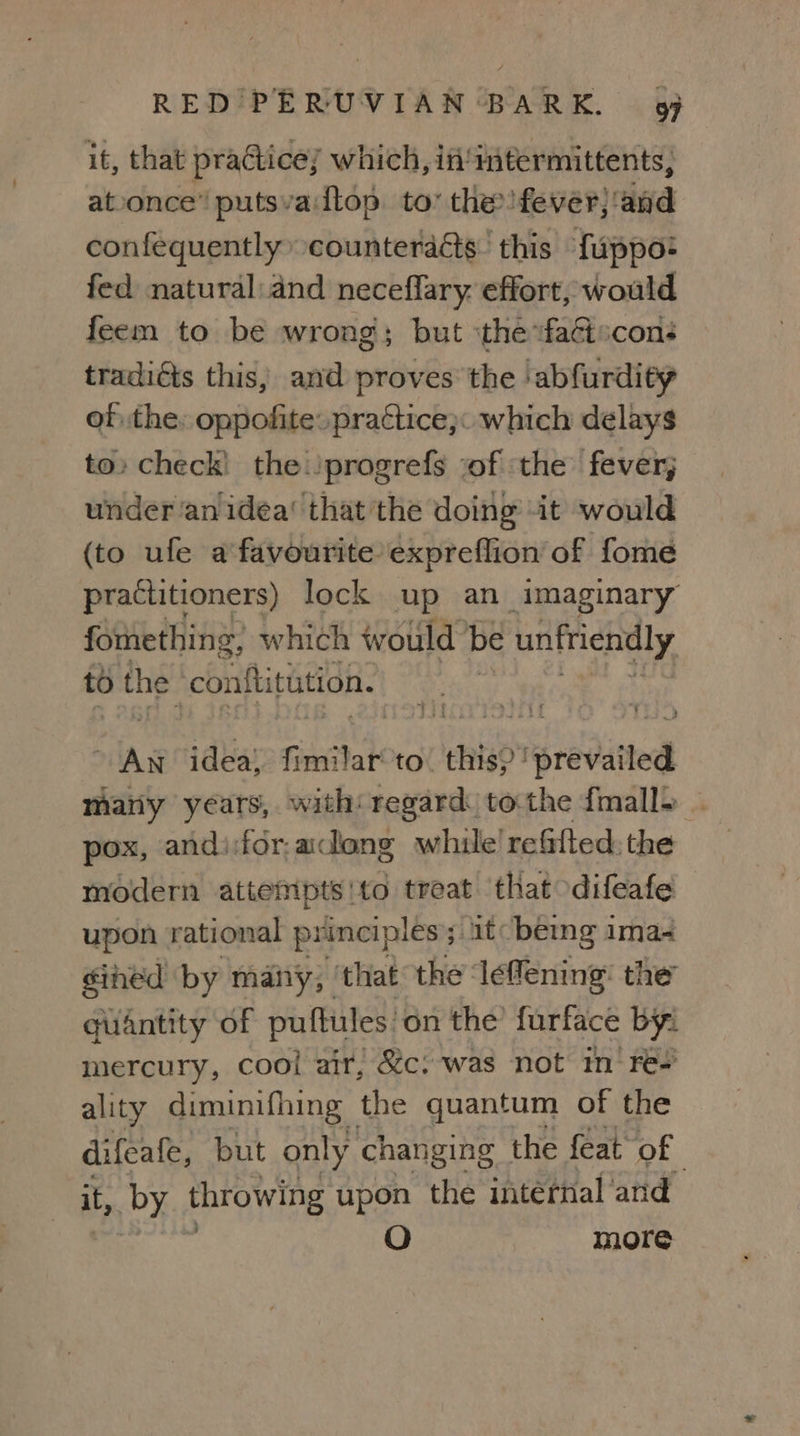 it, that practicey which, if'intermittents, atoonce’ putsva:dtop. to’ the fever; ‘dad confequently counteracts. this {uppo: fed natural:and neceflary effort, would feem to be wrong; but ‘the vfaétscons tradiéts this; and proves the ‘abfurdity of the: oppofite. practice}: which delays to» check) the./progrefs sof ‘the fever; under ‘an idéa‘ that the doing it would (to ule a favourite: expreflion of fome practitioners) lock up an imaginary fomething, which would ‘be unfriendly to the con{titution. : 2 An idea) fimilar to. this? ‘prevailed many years, with: regard tothe fmall~ | pox, andi:for-acdeng while’ refifted. the modern attempts'to treat that difeafe upon rational principles ; atc being ima- éined by many, that the ‘leflening: the quantity of puftules on the’ furface by: mercury, cool air, Sc. was not im‘ re- ality diminifhing the quantum of the difcafe, but only changing the feat of it by throwing upon the intérnal ‘arid O more