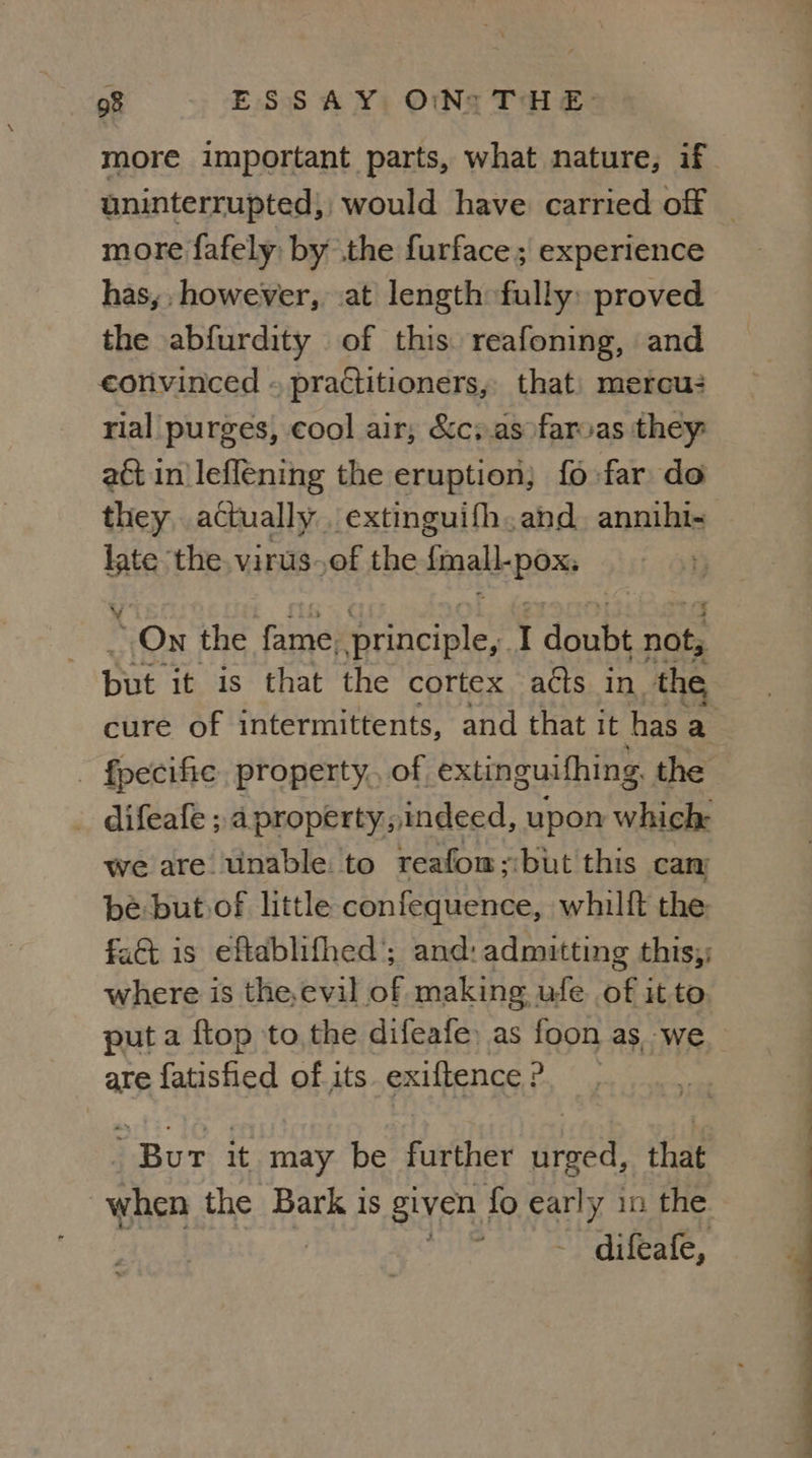 more important parts, what nature, if uninterrupted, would have carried off — more fafely by .the furface ; experience has, however, at length fully: proved the abfurdity of this reafoning, and convinced - practitioners, that) mercu: rial purges, cool air, &amp;cy.as farcas they aét in'leflening the eruption; fo far do they, actually . extinguifh, and annihi- ie the. virus,of the bale, BO% “On the fame Brincittett I doekt not, But it is that the cortex acts in the cure of intermittents, and that it has a - fpecific. property., of extinguifhing. the _ difeafe ; a property; indeed, upon which we are unable to reafom;:but this cam be: butiof little confequence, whuilft the fact is eftablifhed’; and: admitting this;; where is the,evil of making ufe of it to put a ftop to the difeafe as foon as we are fatishied of its. exiftence ? Bur it may be further urged, that when the Bark is given fo early 1n the , - difeafe,