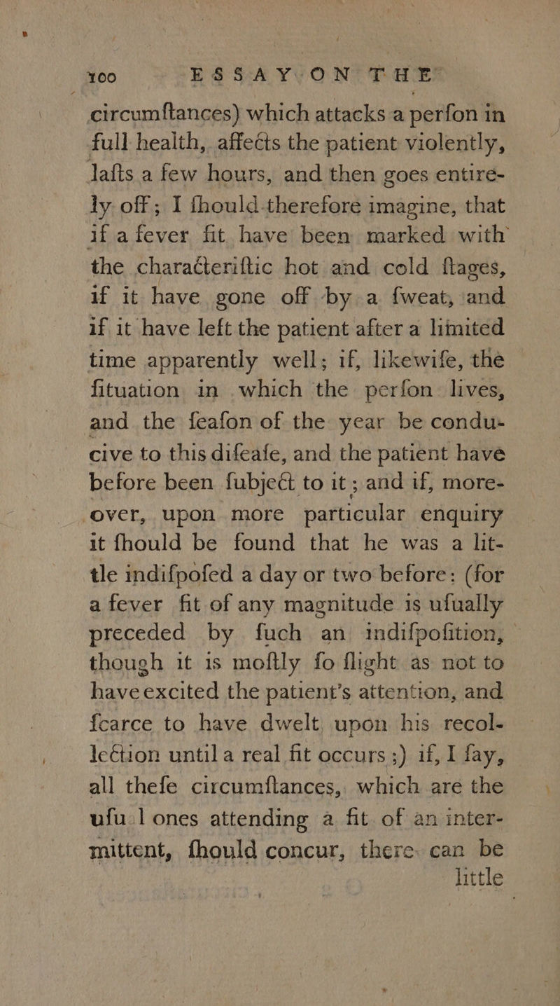 circumftances) which attacks a perfon in full health, affects the patient violently, lafts a few hours, and then goes entire- ly off ; I {hould-therefore imagine, that ifafever fit have been marked with the characteriftic hot and cold flages, if it have gone off by a {weat, and if it have left the patient after a limited time apparently well; if, likewife, the fituation in which the perfon_ lives, and the feafon of the year be condu- cive to this difeafe, and the patient have before been fubjeét to it ; and if, more- ‘over, upon more particular enquiry it fhould be found that he was a lit- tle indifpofed a day or two before: (for afever fit of any magnitude 1s ufually preceded by fuch an indifpofition, | though it 1s moftly fo flight as not to have excited the patient’s attention, and {carce to have dwelt upon his recol- le€tion until a real fit occurs ;) if, I fay, — all thefe circumflances, which are the uful ones attending a fit. of an inter- mittent, fhould concur, there can be little