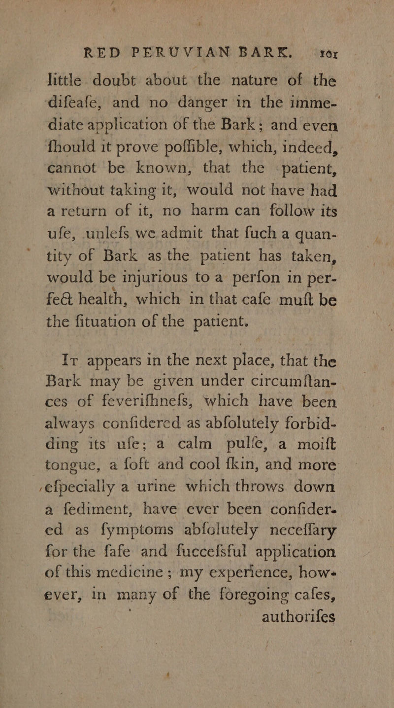 little doubt about the nature of the ‘difeafe, and no danger in the imme- diate application of the Bark: and even fhould it prove poflible, which, indeed, cannot be known, that the patient, without taking it, would not have had a return of it, no harm can follow its ufe, unlefs we admit that fuch a quan- tity of Bark as the patient has taken, would be injurious to a perfon in per- fect health, which in that cafe muft be the fituation of the patient. It appears in the next place, that the Bark may be given under circumftan- ces of feverifhnefs, which have been always confidered as abfolutely forbid- ding its ufe; a calm pulle, a moift tongue, a foft and cool fkin, and more /efpecially a urine which throws. down a fediment, have ever been confider- ed as fymptoms abfolutely neceflary for the fafe and fuccelfsful application of this medicine ; my experience, hows ever, in many of the foregoing cafes, authorifes