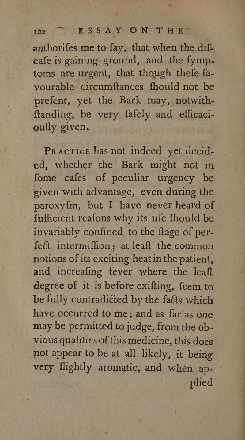 gee TESS SALLY O NG Tee authorifes me to fay, that when the dif eafe is gaining ground, and the fymp- toms are urgent, that though thefe fa- prefent, yet the Bark may, notwith- ftanding, be very ai and efficaci- Practice has not indeed yet decid- ed, whether the Bark might not in fome cafes of peculiar urgency be given with advantage, even during the paroxy{m, but I have never heard of fufficient reafons why its ufe fhould be invariably confined to the ftage of per- fect intermiffion; at leaft the common notions of its exciting heat in the patient, and increafing fever where the leaft degree of it is before exifting, feem to be fully contradicted by the faéts which have occurred to me; and as far as one may be permitted to judge, from the ob- vious qualities of this medicine, this does not appear to be at all likely, it being = a .