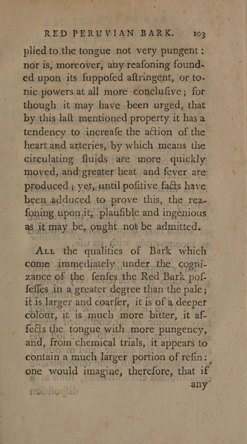 plied to the tongue not very pungent : nor is, moreover, any reafoning found- ed upon its fuppofed aftringént, or to- nic,powers at all more conclufive; for though it may have..been urged, that by. this lat mentioned property it has a tendency to .increafe the action of the heart and arteries, by which means the circulating fluids are more. quickly moved, and:gregter heat and fever are: produced; yet,,until pofitive faéts have been. adduced. to, prove this, the rea- foning. upon jit, plaufible and ingenious as_it may. be,, Regt not be admitted. ALL he elites of Bark which come immediately . under. the. _cogni- zance of the fenfes. the Red Bark pot fefles in a greater degree than the pale; it Is larger and coarfer, it is of a deeper colour, it is” much more hitter, it af- feels the. tongue | with more pungency, and, from chemical trials, it appears to. contain a much larger portion of refin: one would imagine, therefore, that H any” oy on wt . wa