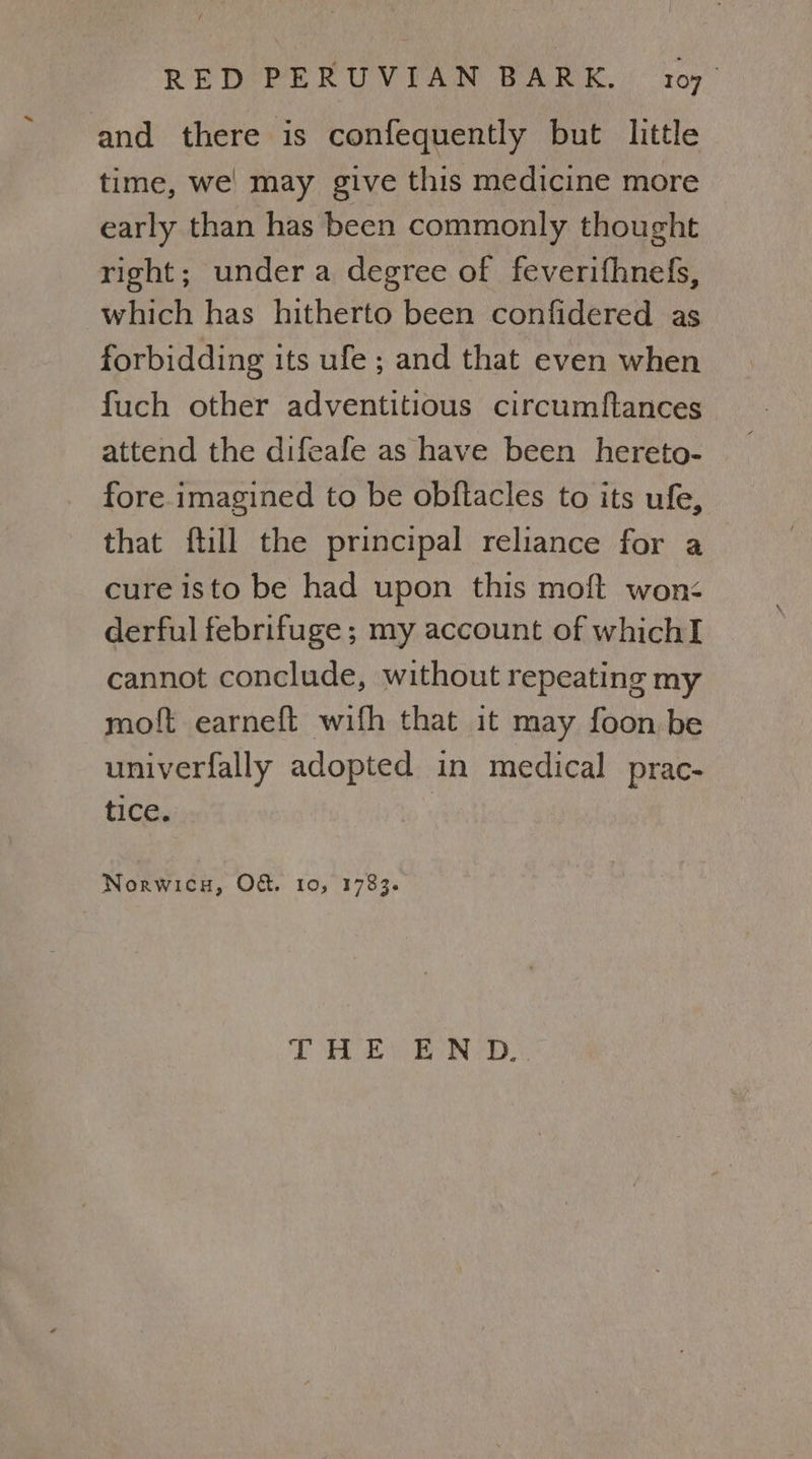 and there is confequently but little time, we’ may give this medicine more early than has been commonly thought right; under a degree of feverifhnefs, which has hitherto been confidered as forbidding its ufe ; and that even when fuch other adventitious circumftances attend the difeafe as have been hereto- fore imagined to be obftacles to its ufe, that ftill the principal reliance for a cure isto be had upon this moft won< derful febrifuge ; my account of whichI cannot conclude, without repeating my moft earneft wifh that it may foon be univerfally adopted in medical prac- tice. Norwica, O&amp;. 10, 1783. les > 26 rg ne Bl 2