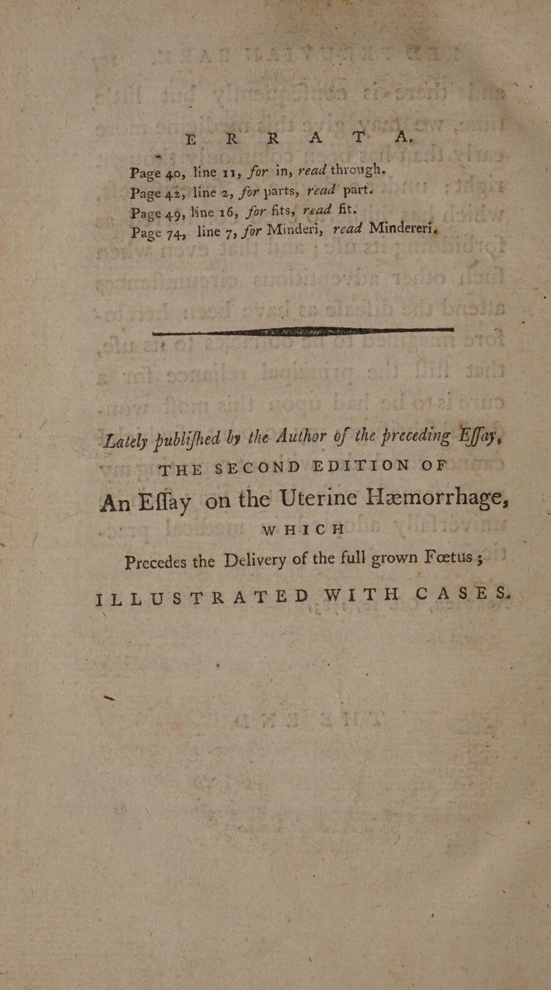 Ag) A | we a Ry , ey z + Be AW ey pe ie AOR Ath ee Page § 40, line 13, for in, read shell ti | Page 42; line z, for parts, read parte it Page 49, line 16, for fits, read fit. ens Page 74, line 7, for Minderi, read d Mindereri. . Lately publifhed by the Author of the preceding Effay, | THE SECOND EDITION OF ia isp on the Uterine Hemorrhage, WHICH Precedes the Delivery of the full grown F cetuis $ i ILLUSTRATED WITH CASES.