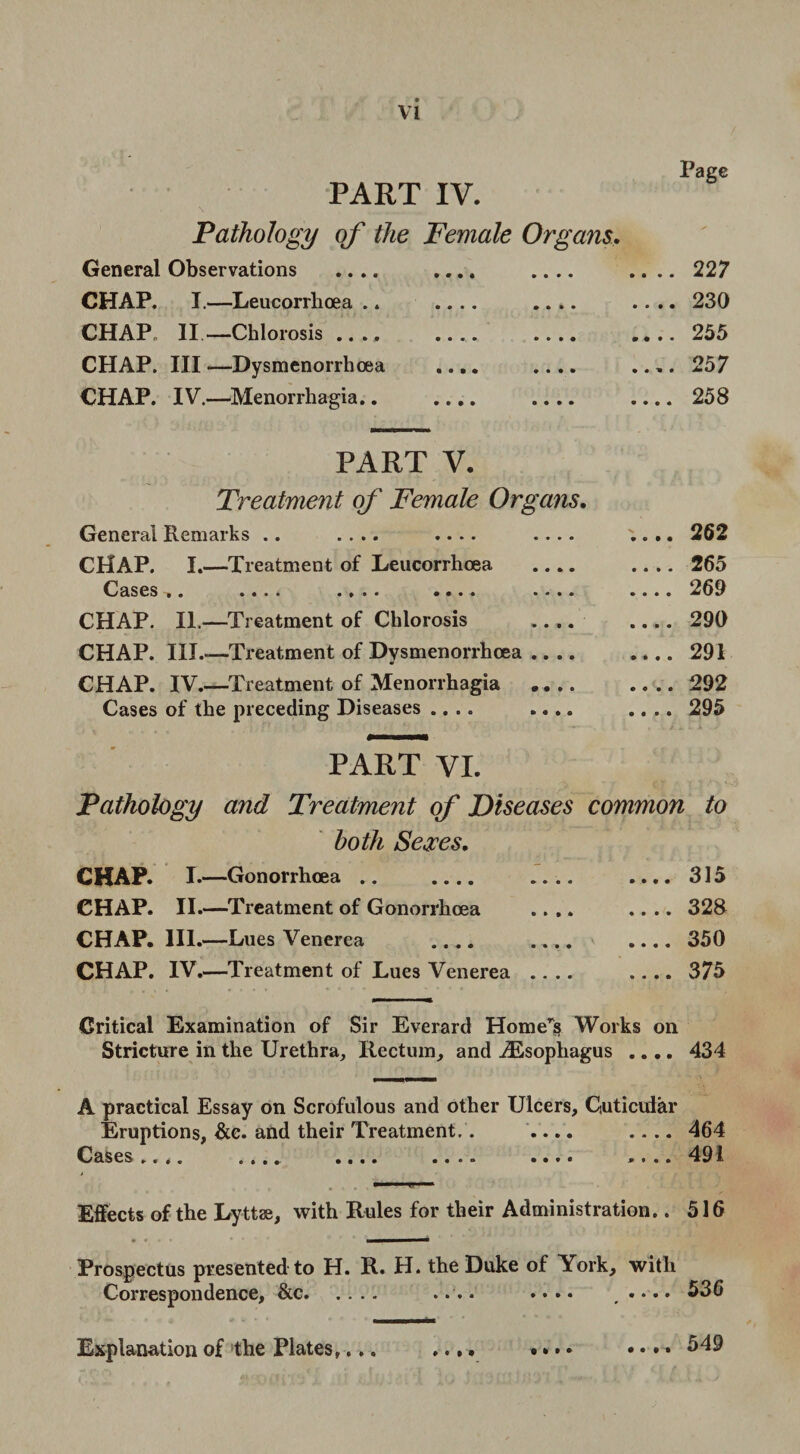 VI PART IV. Page Pathology of the Female Organs. General Observations .... • • • • .22 7 CHAP. I.—Leucorrhoea .. • • • • .230 CHAP II.—Chlorosis .... 9 • 0 9 .... .... 255 CHAP. Ill —Dysmenorrhoea • • • • .... .... 257 CHAP. IV.—Menorrhagia.. • • • • .... .... 2o8 PART V. Treatment of Female Organs. General Remarks .. .... .... .... CHAP. I.—Treatment of Leucorrhcea .... Cases. .... .... .... .... CHAP. II.—Treatment of Chlorosis .... CHAP. III.—Treatment of Dysmenorrhcea .... CHAP. IV.—Treatment of Menorrhagia .... Cases of the preceding Diseases .... .... .. 262 .. 265 .. 269 .. 290 .. 291 .. 292 .. 295 PART VI. Pathology and Treatment of Diseases common to both Sexes. CHAP. I. —Gonorrhoea .. CHAP. II.—Treatment of Gonorrhoea CHAP. III.—Lues Venerea .... CHAP. IV. —Treatment of Lues Venerea 315 328 350 375 Critical Examination of Sir Everard Home’s Works on Stricture in the Urethra, Rectum, and ^Esophagus .... 434 A practical Essay on Scrofulous and other Ulcers, Cuticuiar Eruptions, &e. and their Treatment.. .... .... 464 Cases.... .... .... .... .... .... 191 Effects of the Lyttae, with Rules for their Administration.. 516 Prospectus presented to H. R. H. the Duke of York, with Correspondence, &c. .... • ••• .•••• 536 » « » • 549