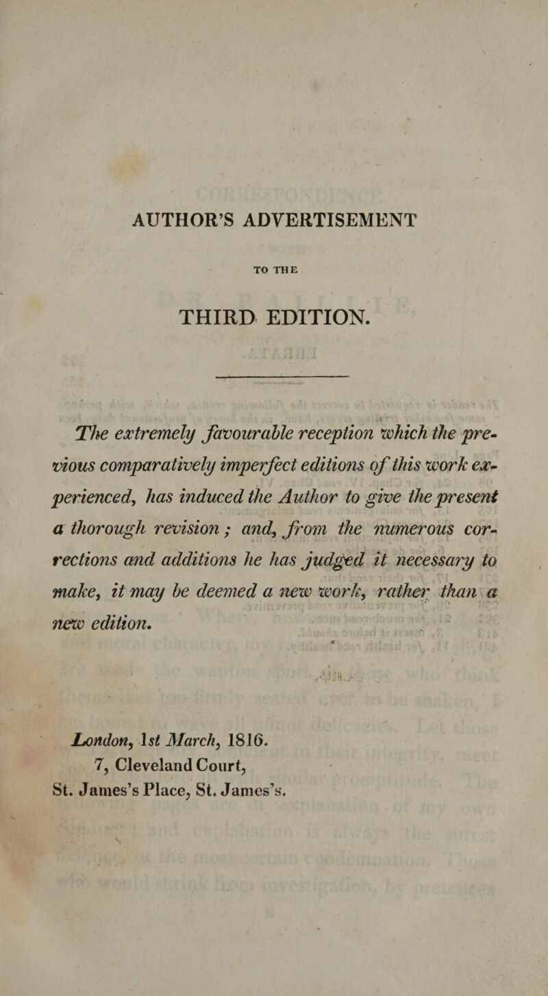 AUTHOR’S ADVERTISEMENT TO THE THIRD EDITION. The extremely favourable reception which the pre¬ vious comparatively imperfect editions of this work ex¬ perienced, has induced the Author to give the present a thorough revision ; and, from the numerous cor¬ rections and additions he has judged it necessary to make, it may be deemed a new work, rather than a ?iew edition. London, -1st March, 1816. 7, Cleveland Court, St. James’s Place, St. James’s.