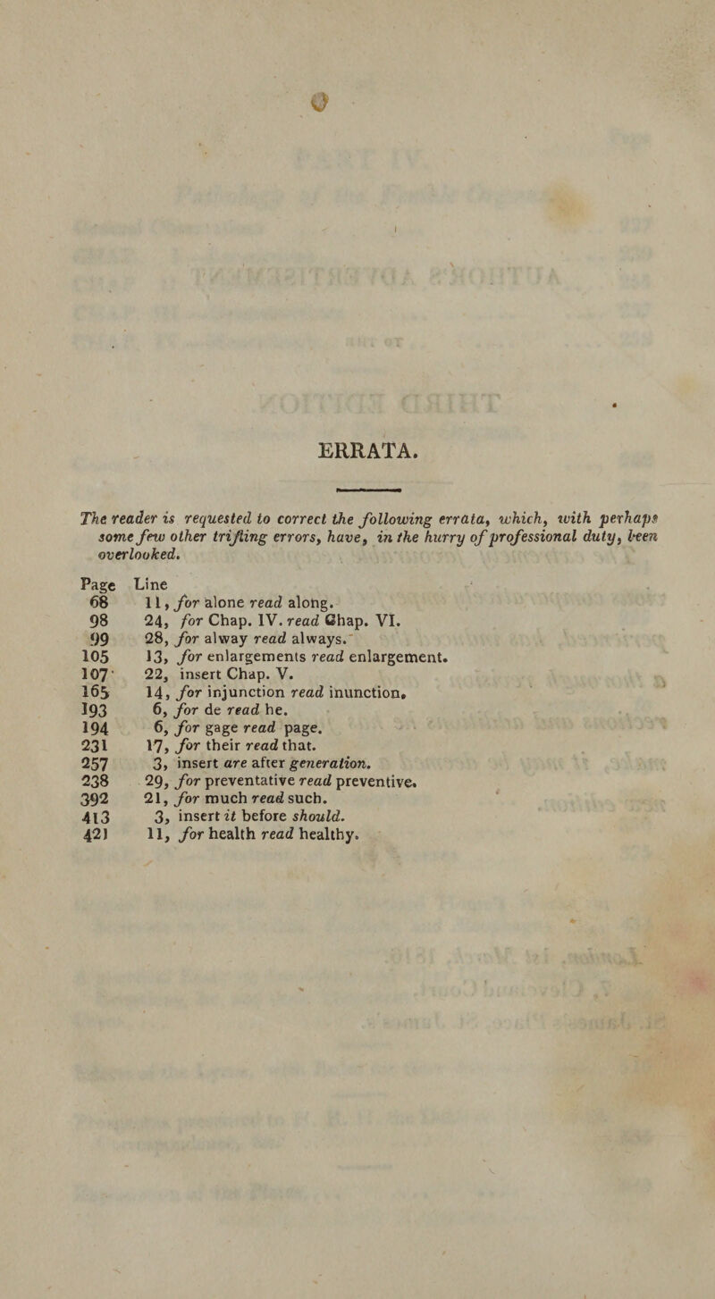 ERRATA. The reader is requested to correct the following errata, which, rvith perhaps some few other trifling errors, have, m r/te hurry of professional duty, iken overlooked. Page Line 68 11, for alone read along. 98 24, for Chap. IV. read Chap. VI. 99 28, for alway read always. 105 13, for enlargements read enlargement. 107' 22, insert Chap. V. 165 14, for injunction read inunction. 193 6, for de read he. 194 6, for gage read page. 231 17, f°r their read that. 257 3, insert are after generation. 238 29, for preventative read preventive. 392 21, for much read such. 4l3 3, inserts before should.