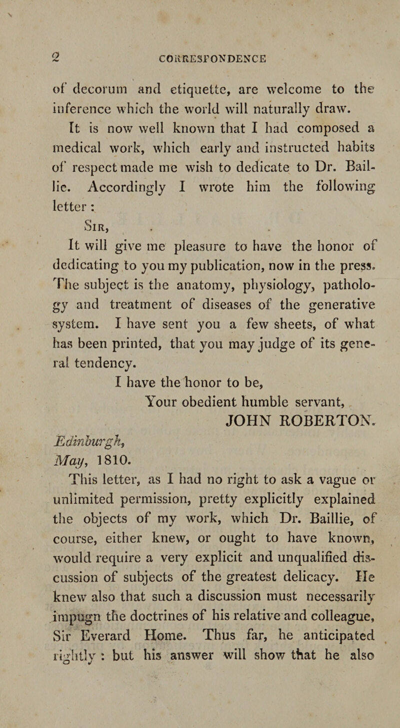 of decorum and etiquette, are welcome to the inference which the world will naturally draw’. It is now well known that I had composed a medical work, which early and instructed habits of respect made me wish to dedicate to Dr. Bail- lie. Accordingly I wrote him the following letter : Sir, It will give me pleasure to have the honor of dedicating to you my publication, now in the press. The subject is the anatomy, physiology, patholo¬ gy and treatment of diseases of the generative system. I have sent you a few sheets, of what has been printed, that you may judge of its gene¬ ral tendency. I have the honor to be, Your obedient humble servant, JOHN ROBERTON. Edinburgh, May, 1810. This letter, as I had no right to ask a vague or unlimited permission, pretty explicitly explained the objects of my wrork, which Dr. Baillie, of course, either knew, or ought to have known, would require a very explicit and unqualified dis¬ cussion of subjects of the greatest delicacy. He knew also that such a discussion must necessarily impugn the doctrines of his relative and colleague. Sir Everard Home. Thus far, he anticipated rightly : but his answer will show that he also