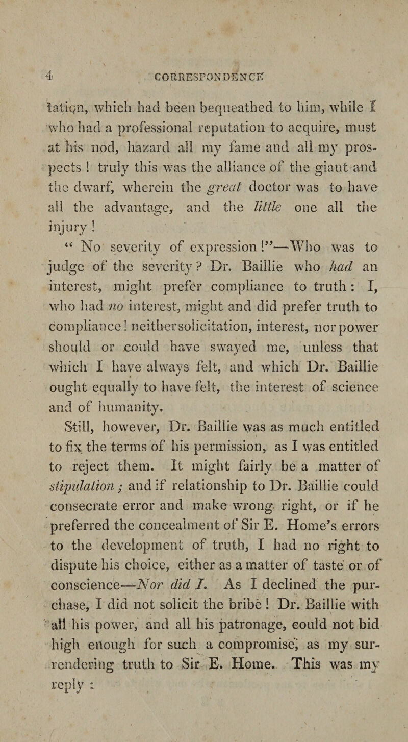 tatiqn, which had been bequeathed to him, while I who had a professional reputation to acquire, must at his nod, hazard all my fame and all my pros¬ pects ! truly this was the alliance of the giant and the dwarf, wherein the great doctor was to have all the advantage, and the little one all the injury ! “ No severity of expression 1”—-Who was to judge of the severity ? Dr. Baillie who had an interest, might prefer compliance to truth: I, who had no interest, might and did prefer truth to compliance! neither solicitation, interest, nor power should or could have swayed me, unless that which I have always felt, and which Dr. Baillie ought equally to have felt, the interest of science and of humanity. Still, however, Dr. Baillie vyas as much entitled to fix the terms of his permission, as I was entitled to reject them. It might fairly be a matter of stipulation ; and if relationship to Dr. Baillie could consecrate error and make wrong right, or if he preferred the concealment of Sir E. Home’s errors to the development of truth, I had no right to dispute his choice, either as a matter of taste or of conscience—Nor did /. As I declined the pur¬ chase, I did not solicit the bribe ! Dr. Baillie with all his power, and all his patronage, could not bid high enough for such a compromise, as my sur¬ rendering truth to Sir E. Home. This was my reply :