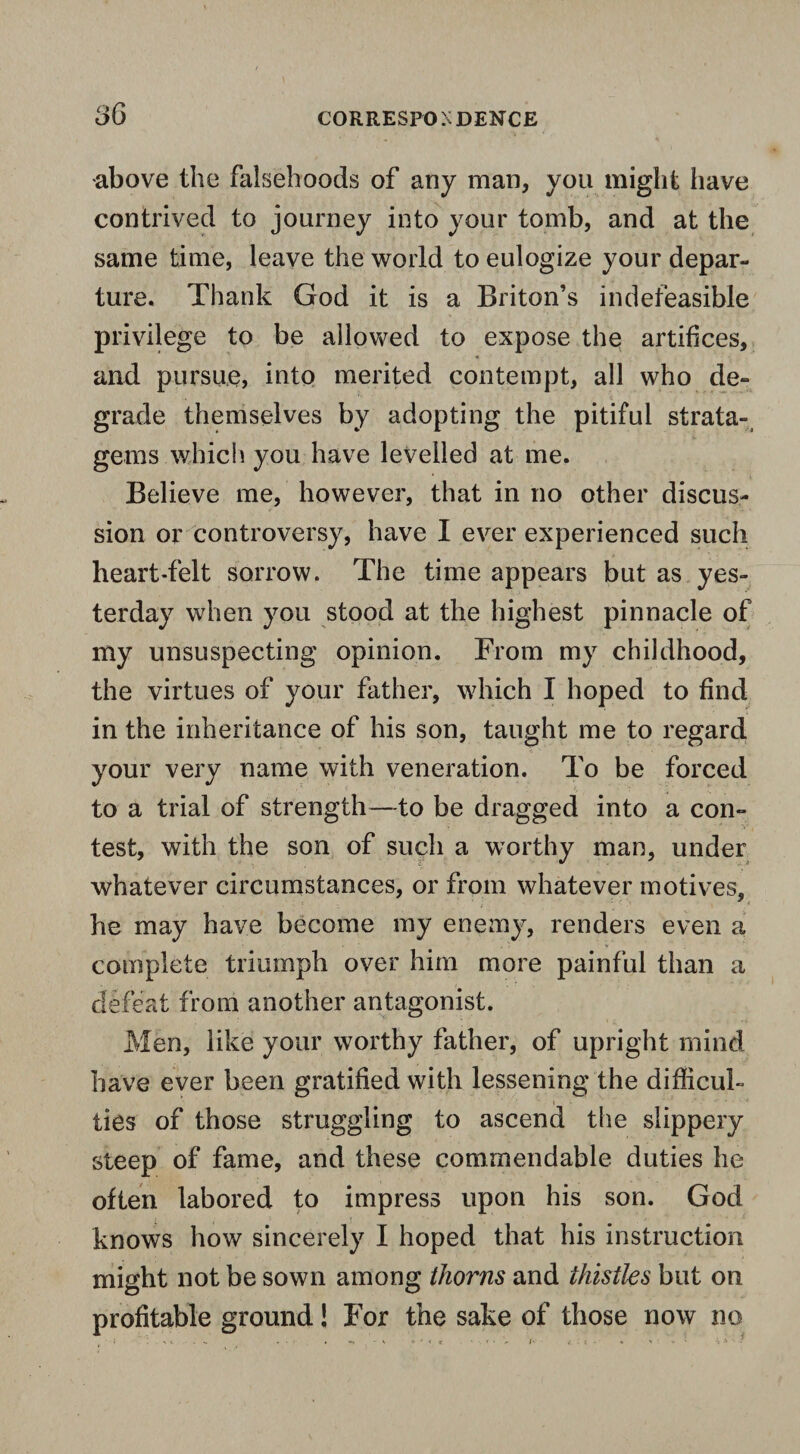 •above the falsehoods of any man, you might have contrived to journey into your tomb, and at the same time, leave the world to eulogize your depar¬ ture. Thank God it is a Briton’s indefeasible privilege to be allowed to expose the artifices, ■i and pursue, into merited contempt, all who de¬ grade themselves by adopting the pitiful strata¬ gems which you have levelled at me. Believe me, however, that in no other discus¬ sion or controversy, have I ever experienced such heart-felt sorrow. The time appears but as yes¬ terday when you stood at the highest pinnacle of my unsuspecting opinion. From my childhood, the virtues of your father, which I hoped to find in the inheritance of his son, taught me to regard your very name with veneration. To be forced to a trial of strength—to be dragged into a con¬ test, with the son of such a worthy man, under whatever circumstances, or from whatever motives, he may have become my enemy, renders even a complete triumph over him more painful than a defeat from another antagonist. Men, like your worthy father, of upright mind have ever been gratified with lessening the difficul¬ ties of those struggling to ascend the slippery steep of fame, and these commendable duties he often labored to impress upon his son. God knows how sincerely I hoped that his instruction might not be sown among thorns and thistles but on profitable ground! For the sake of those now no