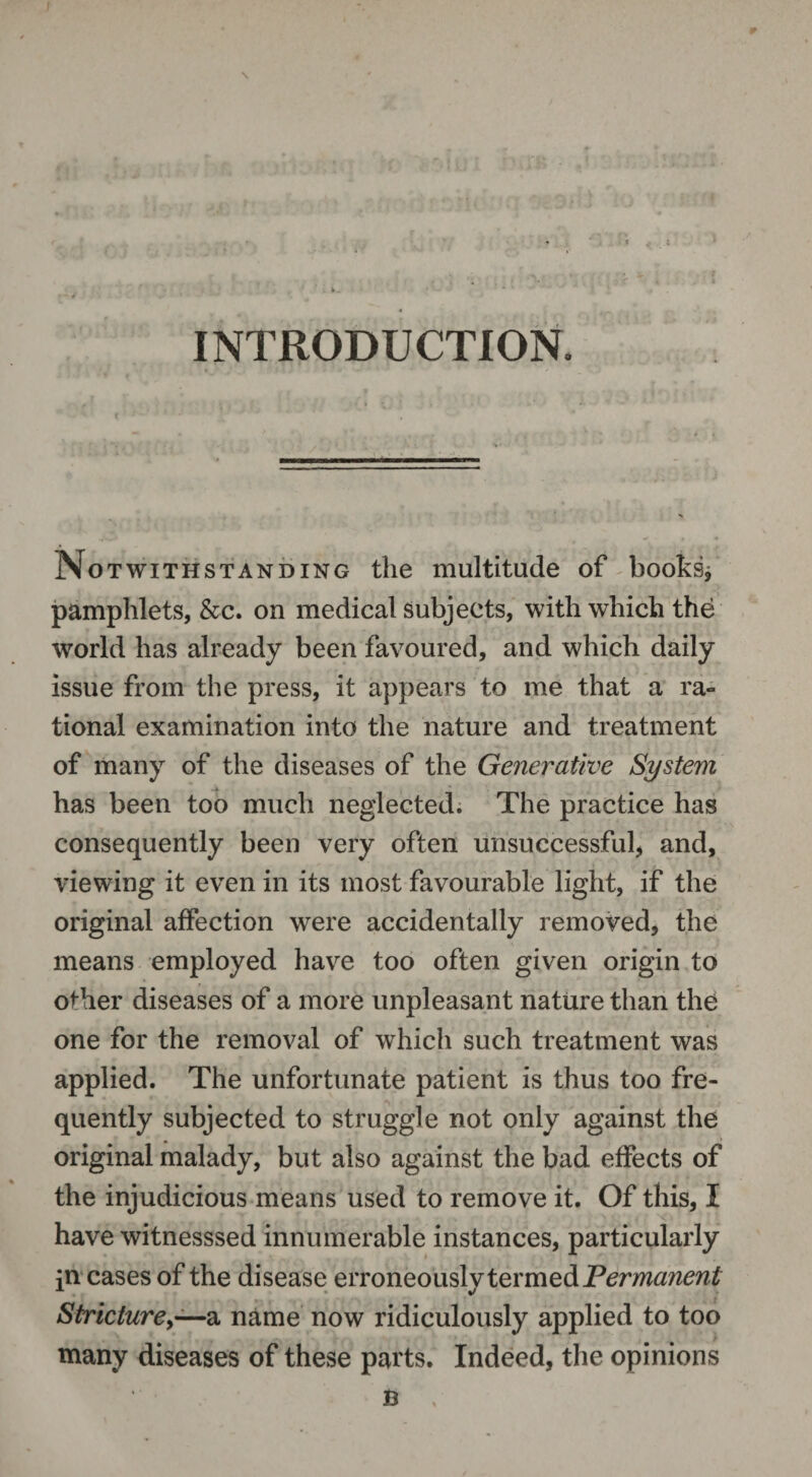INTRODUCTION. No Twithstanding the multitude of books* pamphlets, &c. on medical subjects, with which the world has already been favoured, and which daily issue from the press, it appears to me that a ra¬ tional examination into the nature and treatment of many of the diseases of the Generative System has been too much neglected. The practice has consequently been very often unsuccessful* and, viewing it even in its most favourable light, if the original affection were accidentally removed, the means employed have too often given origin to other diseases of a more unpleasant nature than the one for the removal of which such treatment was applied. The unfortunate patient is thus too fre¬ quently subjected to struggle not only against the original malady, but also against the bad effects of the injudicious means used to remove it. Of this, I have witnesssed innumerable instances, particularly pi cases of the disease erroneously termed Permanent Stricture,—a name now ridiculously applied to too many diseases of these parts. Indeed, the opinions