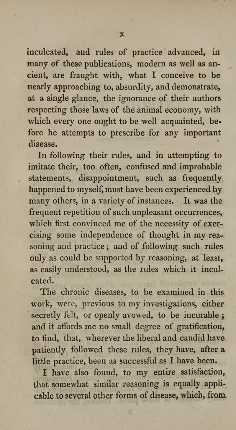 inculcated, and rules of practice advanced, in many of these publications, modern as well as an¬ cient, are fraught with, what I conceive to be nearly approaching to, absurdity, and demonstrate, at a single glance, the ignorance of their authors respecting those laws of the animal economy, with which every one ought to be well acquainted, be¬ fore he attempts to prescribe for any important disease. In following their rules, and in attempting to imitate their, too often, confused and improbable statements, disappointment, such as frequently happened to myself, must have been experienced by many others, in a variety of instances. It was the frequent repetition of such unpleasant occurrences, which first convinced me of the necessity of exer¬ cising some independence of thought in my rea¬ soning and practice \ and of following such rules only as could be supported by reasoning, at least, as easily understood, as the rules which it incul¬ cated. The chronic diseases, to be examined in this work, were, previous to my investigations, either secretly felt, or openly avowed, to be incurable $ and it affords me no small degree of gratification, to find, that, wherever the liberal and candid have patiently followed these rules, they have, after a little practice, been as successful as I have been. I have also found, to my entire satisfaction, that somewhat similar reasoning is equally appli¬ cable to several other forms of disease, which, from