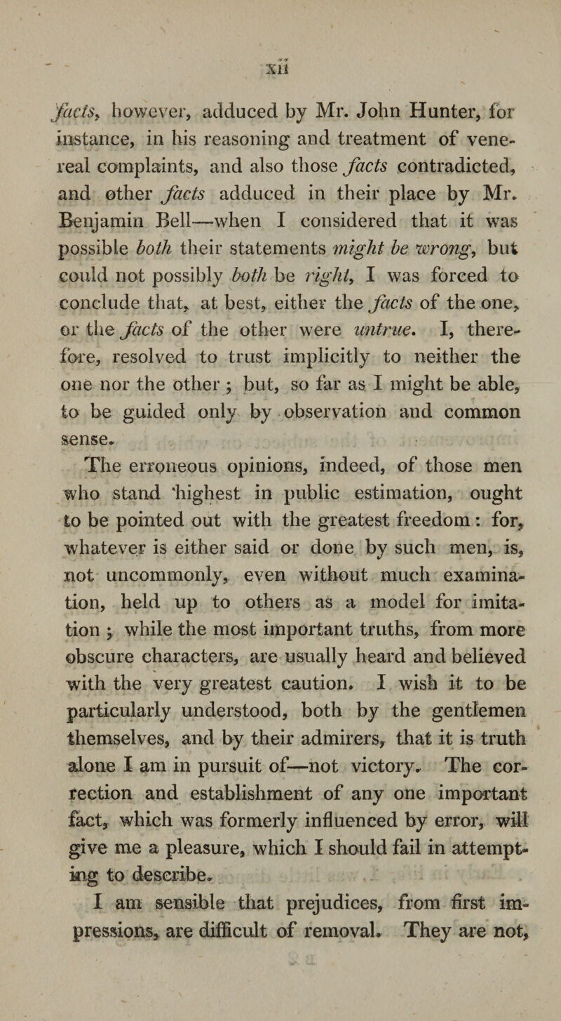 factsi however, adduced by Mr. John Hunter, for instance, in his reasoning and treatment of vene¬ real complaints, and also those facts contradicted, and other facts adduced in their place by Mr. Benjamin Bell—-when I considered that it was possible both their statements might be wrong, but could not possibly both be right, I was forced to conclude that, at best, either the facts of the one, or the facts of the other were untrue. I, there¬ fore, resolved to trust implicitly to neither the one nor the other ; but, so far as I might be able, to be guided only by observation and common sense. The erroneous opinions, indeed, of those men who stand 'highest in public estimation, ought to be pointed out with the greatest freedom: for, whatever is either said or done by such men, is, not uncommonly, even without much examina¬ tion, held up to others as a model for imita¬ tion \ while the most important truths, from more obscure characters, are usually heard and believed with the very greatest caution. I wish it to be particularly understood, both by the gentlemen themselves, and by their admirers, that it is truth alone I am in pursuit of—not victory. The cor¬ rection and establishment of any one important fact, which was formerly influenced by error, will give me a pleasure, which I should fail in attempt¬ ing to describe. I am sensible that prejudices, from first im¬ pressions, are difficult of removals They are not,