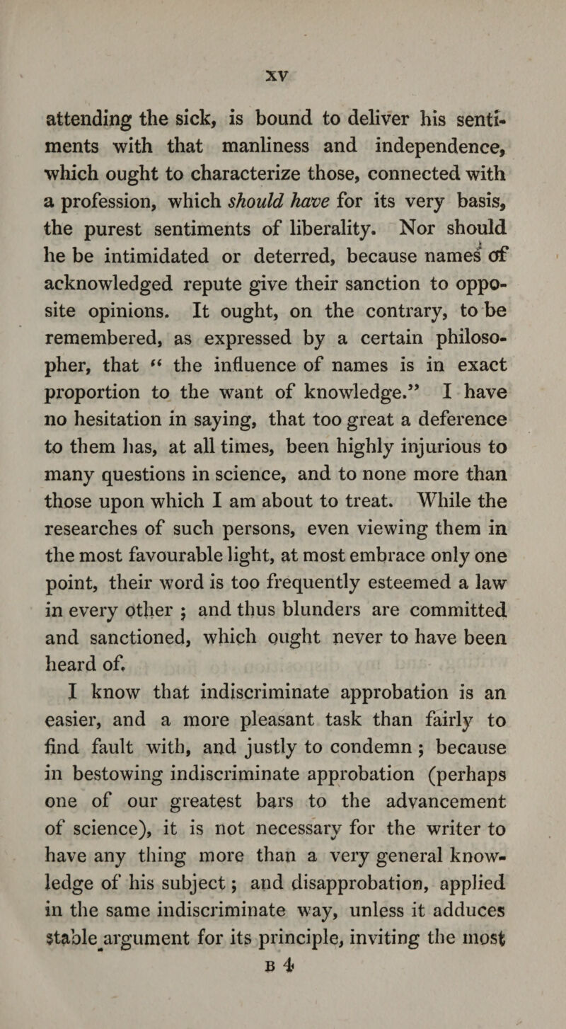 attending the sick, is bound to deliver his senti¬ ments with that manliness and independence, which ought to characterize those, connected with a profession, which should have for its very basis, the purest sentiments of liberality. Nor should » he be intimidated or deterred, because names of acknowledged repute give their sanction to oppo¬ site opinions. It ought, on the contrary, to be remembered, as expressed by a certain philoso¬ pher, that “ the influence of names is in exact proportion to the want of knowledge.” I have no hesitation in saying, that too great a deference to them lias, at all times, been highly injurious to many questions in science, and to none more than those upon which I am about to treat. While the researches of such persons, even viewing them in the most favourable light, at most embrace only one point, their word is too frequently esteemed a law in every other $ and thus blunders are committed and sanctioned, which ought never to have been heard of. I know that indiscriminate approbation is an easier, and a more pleasant task than fairly to find fault with, and justly to condemn ; because in bestowing indiscriminate approbation (perhaps one of our greatest bars to the advancement of science), it is not necessary for the writer to have any thing more than a very general know¬ ledge of his subject; and disapprobation, applied in the same indiscriminate way, unless it adduces Stable^argument for its principle, inviting the most & 4