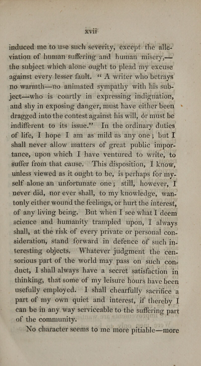 induced me to use such severity, except the alle¬ viation of human suffering and human misery,— the subject which alone ought to plead my excuse against every lesser fault. 44 A writer who betrays no warmth—no animated sympathy with his sub¬ ject—-who is courtly in expressing indignation, and shy in exposing danger, must have either been w dragged into the contest against his will, dr must be indifferent to its issue.” In the ordinary duties of life, I hope I am as mild as any one ; but I shall never allow matters of great public impor¬ tance, upon which I have ventured to write, to suffer from that cause. This disposition, I know, unless viewed as it ought to be, is perhaps for my¬ self alone an unfortunate one; still, however, I never did, nor ever shall, to my knowledge, wan¬ tonly either wound the feelings, or hurt the interest, of any living being. But when I see what I deem science and humanity trampled upon, I always shall, at the risk of every private or personal con¬ sideration, stand forward in defence of such in¬ teresting objects, Whatever judgment the cen¬ sorious part of the world may pass on such con¬ duct, I shall always have a secret satisfaction in thinking, that some of my leisure hours have been usefully employed. I shall chearfully sacrifice a part of my own quiet and interest, if thereby I can be in any way serviceable to the suffering part of the community. No character seems to me more pitiable—more