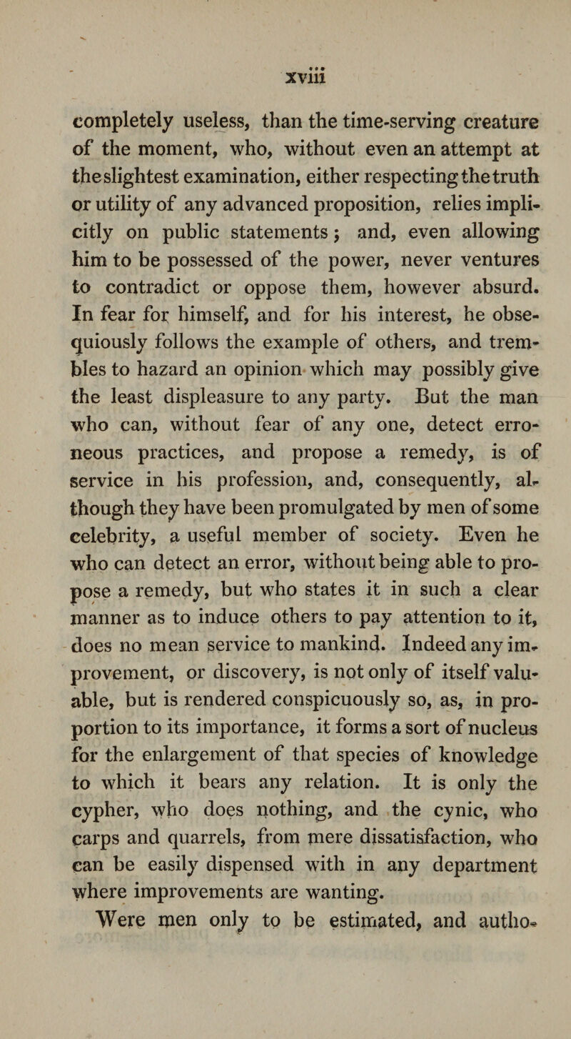 completely useless, than the time-serving creature of the moment, who, without even an attempt at the slightest examination, either respecting the truth or utility of any advanced proposition, relies impli¬ citly on public statements; and, even allowing him to be possessed of the power, never ventures to contradict or oppose them, however absurd. In fear for himself, and for his interest, he obse¬ quiously follows the example of others, and trem¬ bles to hazard an opinion which may possibly give the least displeasure to any party. But the man who can, without fear of any one, detect erro¬ neous practices, and propose a remedy, is of service in his profession, and, consequently, al¬ though they have been promulgated by men of some celebrity, a useful member of society. Even he who can detect an error, without being able to pro¬ pose a remedy, but who states it in such a clear manner as to induce others to pay attention to it, does no mean service to mankind. Indeed any im¬ provement, or discovery, is not only of itself valu¬ able, but is rendered conspicuously so, as, in pro¬ portion to its importance, it forms a sort of nucleus for the enlargement of that species of knowledge to which it bears any relation. It is only the cypher, who does nothing, and the cynic, who carps and quarrels, from mere dissatisfaction, who can be easily dispensed with in any department where improvements are wanting. Were men only to be estimated, and autho*