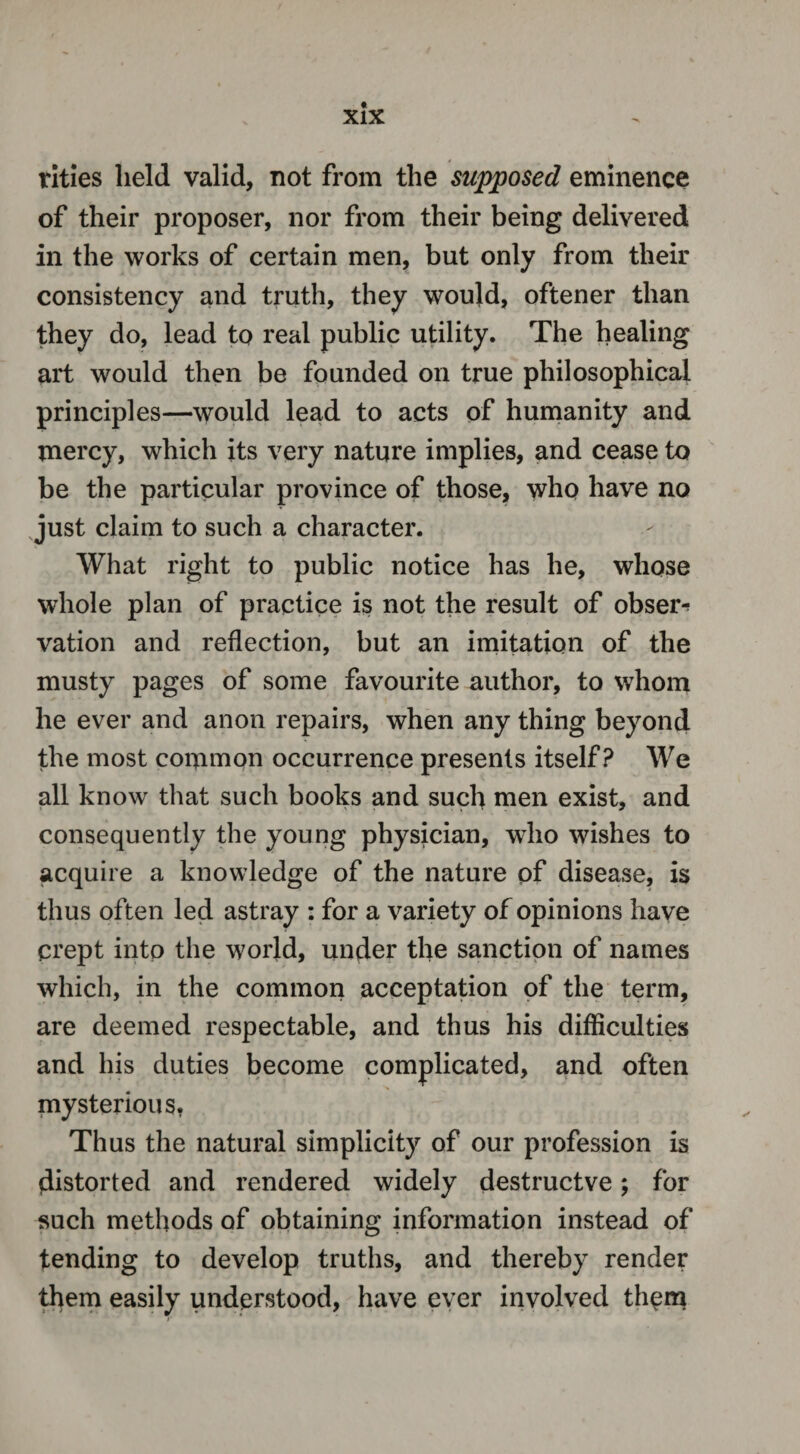 rities held valid, not from the supposed eminence of their proposer, nor from their being delivered in the works of certain men, but only from their consistency and truth, they would, oftener than they do, lead to real public utility. The healing art would then be founded on true philosophical principles—would lead to acts of humanity and mercy, which its very nature implies, and cease to be the particular province of those, who have no just claim to such a character. What right to public notice has he, whose whole plan of practice is not the result of obser^ vation and reflection, but an imitation of the musty pages of some favourite author, to whom he ever and anon repairs, when any thing beyond the most common occurrence presents itself? We all know that such books and such men exist, and consequently the young physician, who wishes to acquire a knowledge of the nature of disease, is thus often led astray : for a variety of opinions have crept into the world, under the sanction of names which, in the common acceptation of the term, are deemed respectable, and thus his difficulties and his duties become complicated, and often mysterious. Thus the natural simplicity of our profession is distorted and rendered widely destructve; for such methods of obtaining information instead of tending to develop truths, and thereby render them easily understood, have ever involved them