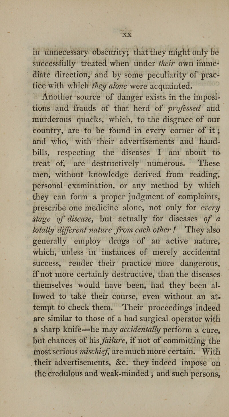 m unnecessary obscurity; that they might only be successfully treated when under their own imme¬ diate direction, and by some peculiarity of prac¬ tice with which they alone were acquainted. Another source of danger exists in the imposi¬ tions and frauds of that herd of professed and murderous quacks, which, to the disgrace of our country, are to be found in every corner of it; and who, with their advertisements and hand¬ bills, respecting the diseases I am about to treat of, are destructively numerous. These men, without knowledge derived from reading, personal examination, or any method by which they can form a proper judgment of complaints, prescribe one medicine alone, not only for every stage of disease, but actually for diseases of a totally different nature from each other ! They also generally employ drugs of an active nature, which, unless in instances of merely accidental success, render their practice more dangerous, if not more certainly destructive, than the diseases themselves would have been, had they been al¬ lowed to take their course, even without an at¬ tempt to check them. Their proceedings indeed are similar to those of a bad surgical operator with a sharp knife*—he may accidentally perform a cure, but chances of his failure, if not of committing the most serious mischief are much more certain. With their advertisements, &c. they indeed impose on the credulous and weak-minded ; and such persons,