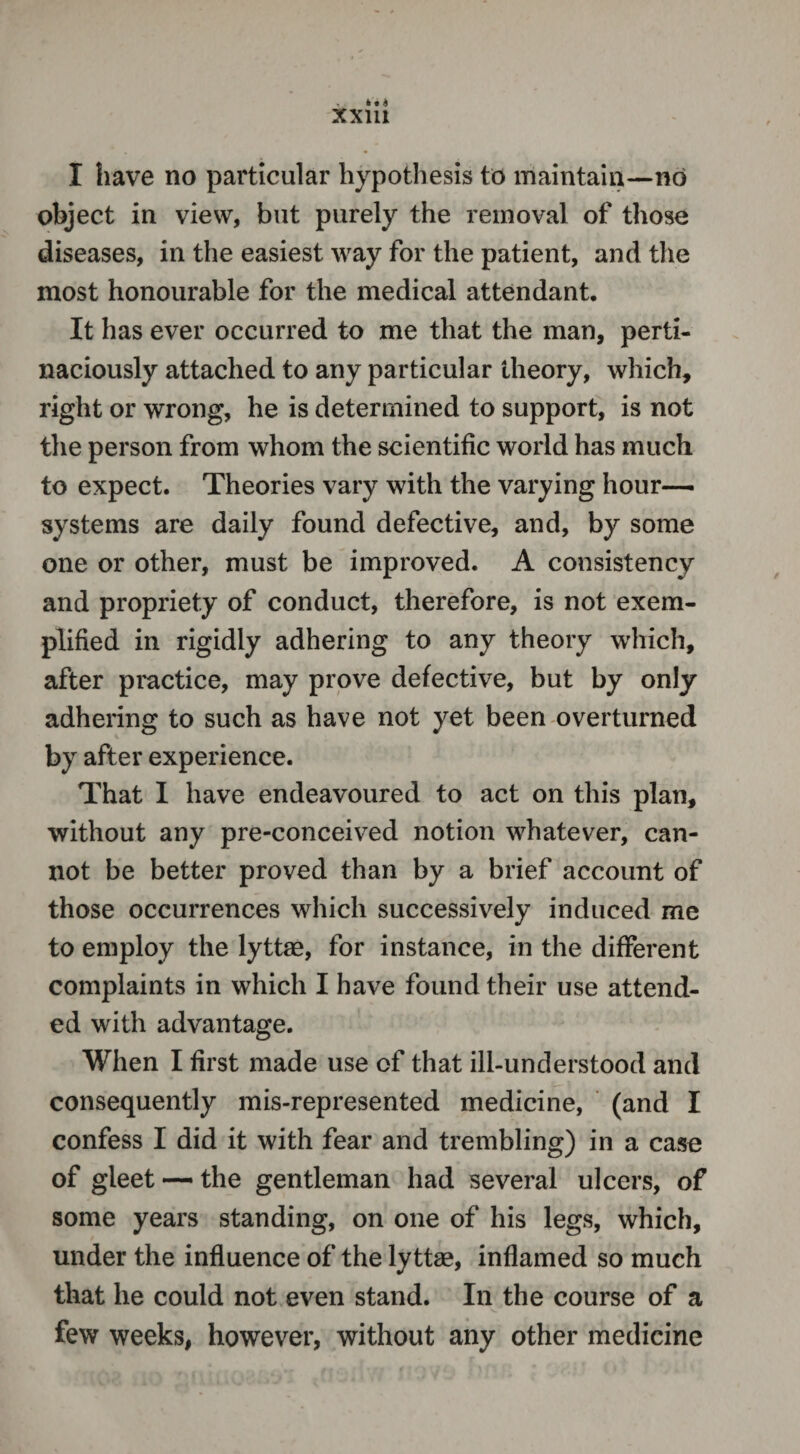 I have no particular hypothesis to maintain—no object in view, but purely the removal of those diseases, in the easiest way for the patient, and the most honourable for the medical attendant. It has ever occurred to me that the man, perti¬ naciously attached to any particular theory, which, right or wrong, he is determined to support, is not the person from whom the scientific world has much to expect. Theories vary with the varying hour- systems are daily found defective, and, by some one or other, must be improved. A consistency and propriety of conduct, therefore, is not exem¬ plified in rigidly adhering to any theory which, after practice, may prove defective, but by only adhering to such as have not yet been overturned by after experience. That I have endeavoured to act on this plan, without any pre-conceived notion whatever, can¬ not be better proved than by a brief account of those occurrences which successively induced me to employ the lyttae, for instance, in the different complaints in which I have found their use attend¬ ed with advantage. When I first made use of that ill-understood and consequently mis-represented medicine, (and I confess I did it with fear and trembling) in a case of gleet — the gentleman had several ulcers, of some years standing, on one of his legs, which, under the influence of the lyttae, inflamed so much that he could not even stand. In the course of a few weeks, however, without any other medicine