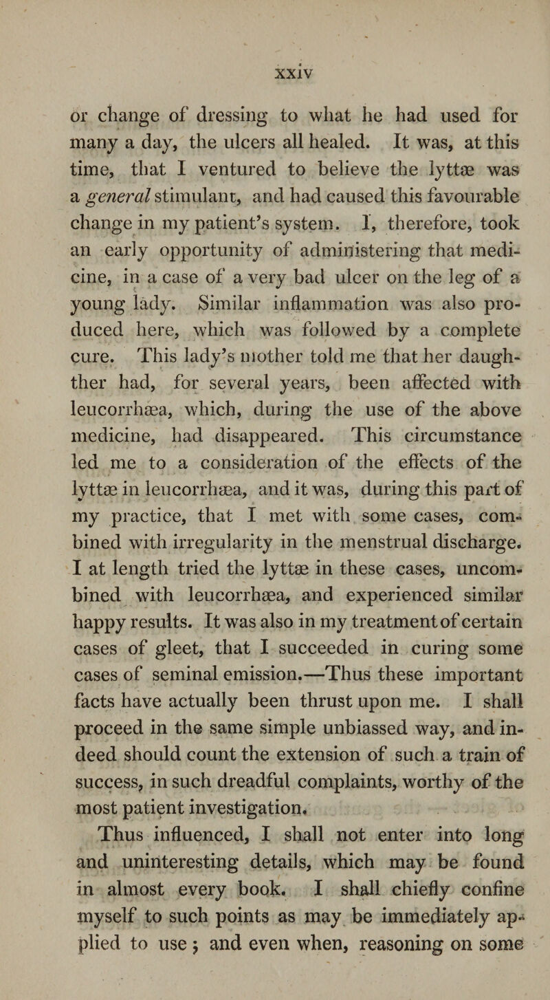 or change of dressing to what he had used for many a day, the ulcers all healed. It was, at this time, that I ventured to believe the lyttae was a general stimulant, and had caused this favourable change in my patient’s system. 1, therefore, took an early opportunity of administering that medi¬ cine, in a case of a very bad ulcer on the leg of a young lady. Similar inflammation was also pro¬ duced here, which was followed by a complete cure. This lady’s mother told me that her daugh- ther had, for several years, been affected with leucorrhsea, which, during the use of the above medicine, had disappeared. This circumstance led me to a consideration of the effects of the lyttse in leucorrhsea, and it was, during this part of my practice, that I met with some cases, com¬ bined with irregularity in the menstrual discharge. I at length tried the lyttse in these cases, uncom¬ bined with leucorrhaea, and experienced similar happy results. It was also in my treatment of certain cases of gleet, that I succeeded in curing some cases of seminal emission.—Thus these important facts have actually been thrust upon me. I shall proceed in the same simple unbiassed way, and in¬ deed should count the extension of such a train of success, in such dreadful complaints, worthy of the most patient investigation. Thus influenced, I shall not enter into long and uninteresting details, which may be found in almost every book. I shall chiefly confine myself to such points as may be immediately ap¬ plied to use , and even when, reasoning on some