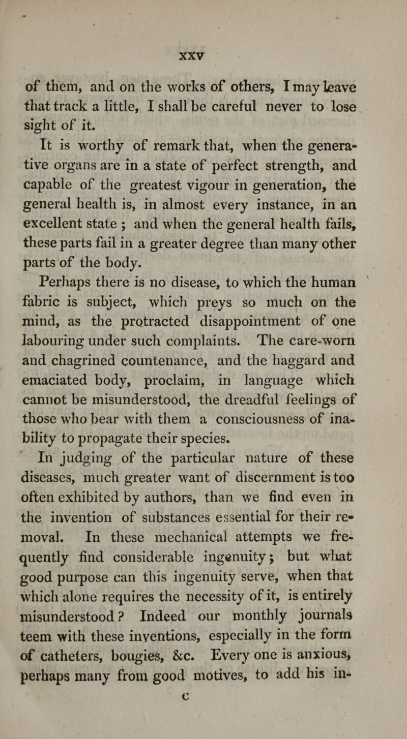 of them, and on the works of others, T may leave that track a little, I shall be careful never to lose sight of it. It is worthy of remark that, when the genera¬ tive organs are in a state of perfect strength, and capable of the greatest vigour in generation, the general health is, in almost every instance, in an excellent state ; and when the general health fails, these parts fail in a greater degree than many other parts of the body. Perhaps there is no disease, to which the human fabric is subject, which preys so much on the mind, as the protracted disappointment of one labouring under such complaints. The care-worn and chagrined countenance, and the haggard and emaciated body, proclaim, in language which cannot be misunderstood, the dreadful feelings of those who bear with them a consciousness of ina¬ bility to propagate their species. In judging of the particular nature of these diseases, much greater want of discernment is too often exhibited by authors, than we find even in the invention of substances essential for their re¬ moval. In these mechanical attempts we fre¬ quently find considerable ingenuity; but what good purpose can this ingenuity serve, when that which alone requires the necessity of it, is entirely misunderstood ? Indeed our monthly journals teem with these inventions, especially in the form of catheters, bougies, &c. Every one is anxious, perhaps many from good motives, to add his in- c