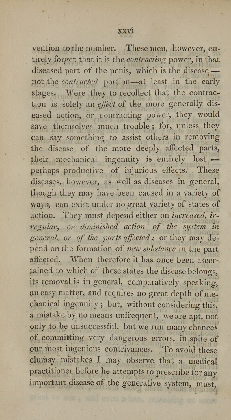 vention to the number. These men, however, en¬ tirely forget that it is the contracting power, in that diseased part of the penis, which is the disease — not the contracted portion—at least in the early stages. Were they to recollect that the contrac¬ tion is solely an effect of the more generally dis¬ eased action, or contracting power, they would save themselves much trouble ; for, unless they can say something to assist others in removing the disease of the more deeply affected parts, their mechanical ingenuity is entirely lost — perhaps productive of injurious effects. These diseases, however, as well as diseases in general, though they may have been caused in a variety of ways, can exist under no great variety of states of action. They must depend either on increased, ir¬ regular, or diminished action of the system in general, or of the parts affected ; or they may de¬ pend on the formation of nexc substance in the part affected. When therefore it has once been ascer¬ tained to which of these states the disease belongs, its removal is in general, comparatively speaking, an easy matter, and requires no great depth of me¬ chanical ingenuity ; but, without considering this, a mistake by no means unfrequent, we are apt, not only to be unsuccessful, but we run many chances of committing very dangerous errors, in spite of our most ingenious contrivances. To avoid these clumsy mistakes I may observe that a medical practitioner before he attempts to prescribe for any important disease of the generative system, must.