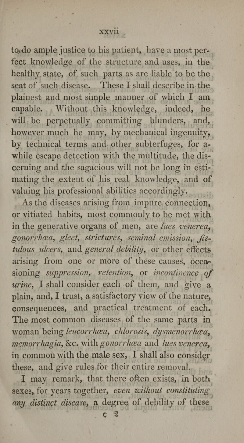 tordo ample justice to bis patient, have a most per¬ fect knowledge of the structure and uses, in the healthy state, of such parts as are liable to be the seat of such disease. These I shall describe in the plainest and most simple manner of which I am capable. Without this knowledge, indeed, he will be perpetually committing blunders, and, however much he may, by mechanical ingenuity, by technical terms and other subterfuges, for a- while escape detection with the multitude, the dis¬ cerning and the sagacious will not be long in esti¬ mating the extent of his real knowledge, and of valuing his professional abilities accordingly. As the diseases arising from impure connection, or vitiated habits, most commonly to be met with in the generative organs of men, are lues venerea, gonorrhoea, gleet, strictures, seminal emission, fis¬ tulous ulcers, and general debility, or other effects arising from one or more of these causes, occjv- sioning suppression, retention, or incontinence of urine, I shall consider each of them, and give a plain, and, I trust, a satisfactory view of the nature, consequences, and practical treatment of each. The most common diseases of the same parts in woman being leucorrhaea, chlorosis, dysmenorrluea, monorrhagia, &c. with gonorrhoea and lues venerea, in common with the male sex, I shall also consider « • V i'. these, and give rules for their entire removal. I may remark, that there often exists, in both sexes, for years together, even without constituting any distinct disease, a degree of debility of these