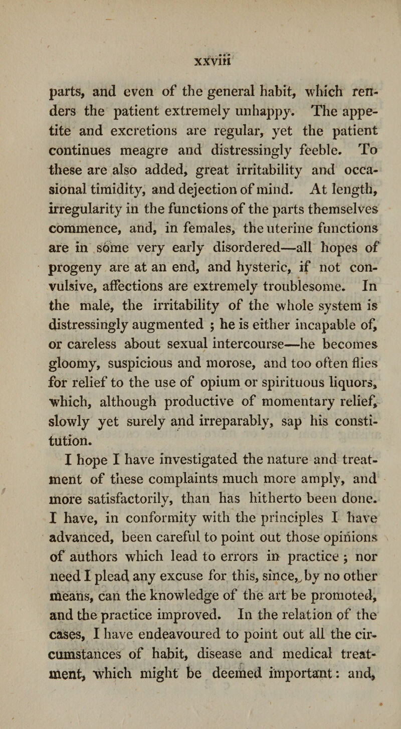 XXV1H parts, and even of the general habit, which ren¬ ders the patient extremely unhappy. The appe¬ tite and excretions are regular, yet the patient continues meagre and distressingly feeble. To these are also added, great irritability and occa¬ sional timidity, and dejection of mind. At length, irregularity in the functions of the parts themselves commence, and, in females, the uterine functions are in some very early disordered—all hopes of progeny are at an end, and hysteric, if not con¬ vulsive, affections are extremely troublesome. In the male, the irritability of the whole system is distressingly augmented ; he is either incapable of, or careless about sexual intercourse—he becomes gloomy, suspicious and morose, and too often flies for relief to the use of opium or spirituous liquors, which, although productive of momentary relief, slowly yet surely and irreparably, sap his consti¬ tution. I hope I have investigated the nature and treat¬ ment of these complaints much more amply, and more satisfactorily, than has hitherto been done. I have, in conformity with the principles I have advanced, been careful to point out those opinions of authors which lead to errors in practice > nor need I plead any excuse for this, since,y by no other means, can the knowledge of the art be promoted, and the practice improved. In the relation pf the cases, I have endeavoured to point out all the cir¬ cumstances of habit, disease and medical treat¬ ment, which might be deemed important: and,