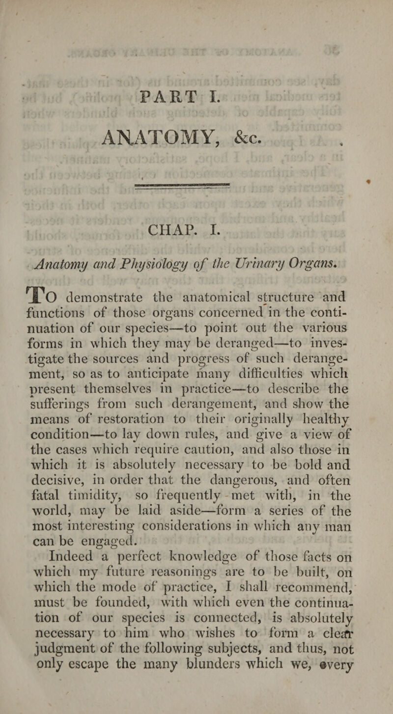 ARATOMY, &c. t UftWLMimM'Xm CHAP. I. Anatomy and Physiology of the Urinary Organs. To demonstrate the anatomical structure and functions of those organs concerned in the conti¬ nuation of our species—to point out the various forms in which they may be deranged—to inves¬ tigate the sources and progress of such derange¬ ment, so as to anticipate many difficulties which present themselves in practice—to describe the sufferings from such derangement, and show the means of restoration to their originally healthy condition—to lay down rules, and give a view of the cases which require caution, and also those in which it is absolutely necessary to be bold and decisive, in order that the dangerous, and often fatal timidity, so frequently met with, in the world, may be laid aside—form a series of the most interesting considerations in which any man can be engaged. Indeed a perfect knowledge of those facts on which my future reasonings are to be built, on which the mode of practice, I shall recommend, must be founded, with which even the continua¬ tion of our species is connected, is absolutely necessary to him who wishes to form a cletfr judgment of the following subjects, and thus, not only escape the many blunders which we, ©very