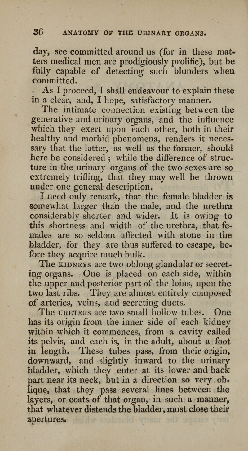day, see committed around us (for in these mat¬ ters medical men are prodigiously prolific), but be fully capable of detecting such blunders when committed. As I proceed, I shall endeavour to explain these in a clear, and, I hope, satisfactory manner. The intimate connection existing between the generative and urinary organs, and the influence which they exert upon each other, both in their healthy and morbid phenomena, renders it neces¬ sary that the latter, as well as the former, should here be considered ; while the difference of struc¬ ture in the urinary organs of the two sexes are so extremely trifling, that they may well be thrown under one general description. I need only remark, that the female bladder is somewhat larger than the male, and the urethra considerably shorter and wider. It is owing to this shortness and width of the urethra, that fe¬ males are so seldom affected with stone in the bladder, for they are thus suffered to escape, be¬ fore they acquire much bulk. The kidneys are two oblong glandular or secret¬ ing organs. One is placed on each side, within the upper and posterior part of the loins, upon the two last ribs. They are almost entirely composed of arteries, veins, and secreting ducts. The ureters are two small hollow tubes. One has its origin from the inner side of each kidney within which it commences, from a cavity called its pelvis, and each is, in the adult, about a foot in length. These tubes pass, from their origin, downward, and slightly inward to the urinary bladder, which they enter at its lower and back part near its neck, but in a direction so very ob¬ lique, that they pass several lines between the layers, or coats of that organ, in such a manner, that whatever distends the bladder, must close their apertures.