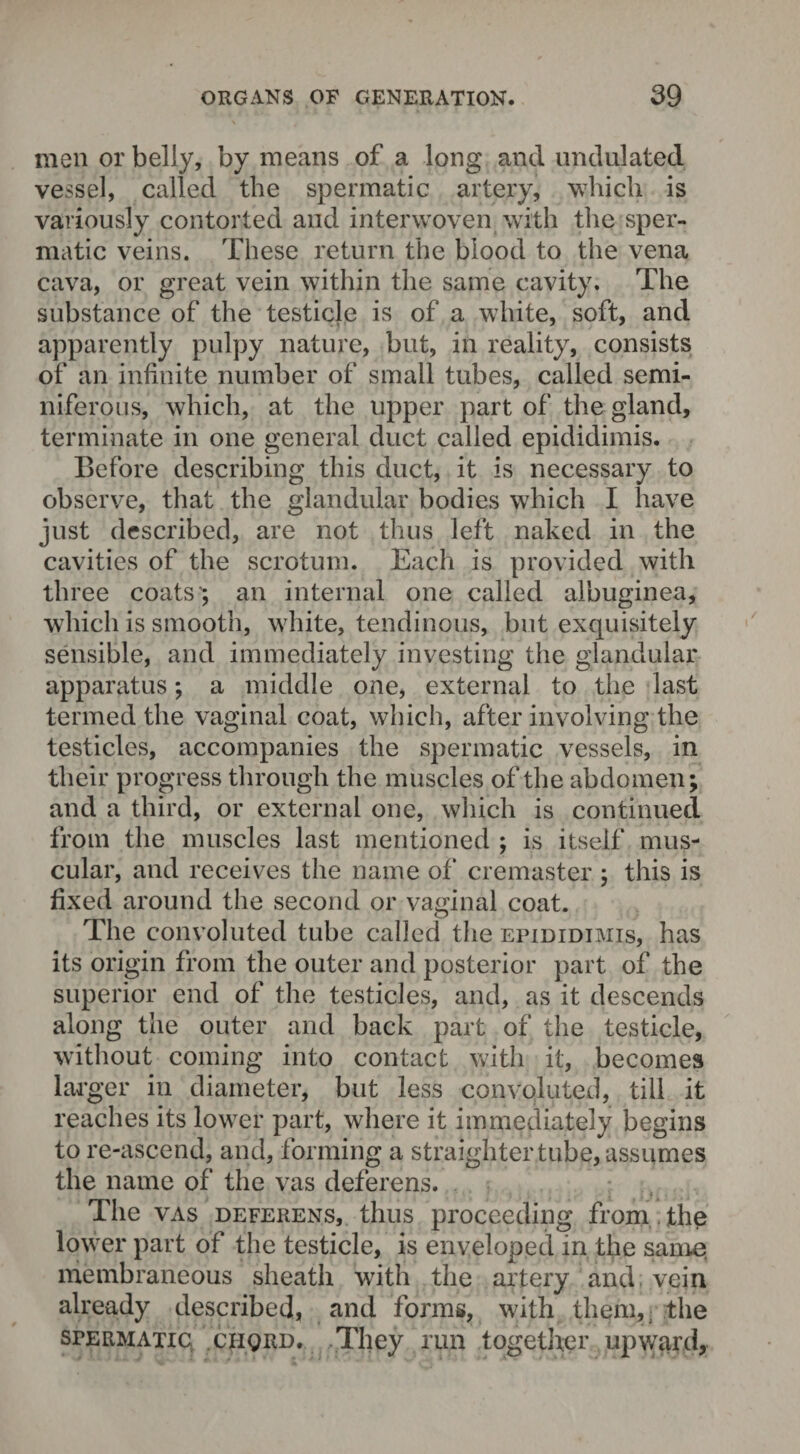 men or belly, by means of a long and undulated vessel, called the spermatic artery, which is variously contorted and interwoven with the sper¬ matic veins. These return the blood to the vena cava, or great vein within the same cavity. The substance of the testicle is of a white, soft, and apparently pulpy nature, but, in reality, consists of an infinite number of small tubes, called semi¬ niferous, which, at the upper part of the gland, terminate in one general duct called epididimis. Before describing this duct, it is necessary to observe, that the glandular bodies which I have just described, are not thus left naked in the cavities of the scrotum. Each is provided with three coats'; an internal one called albuginea, which is smooth, white, tendinous, but exquisitely sensible, and immediately investing the glandular apparatus; a middle one, external to the last termed the vaginal coat, which, after involving the testicles, accompanies the spermatic vessels, in their progress through the muscles of the abdomen; and a third, or external one, which is continued from the muscles last mentioned ; is itself mus¬ cular, and receives the name of cremaster ; this is fixed around the second or vaginal coat. The convoluted tube called the epididimis, has its origin from the outer and posterior part of the superior end of the testicles, and, as it descends along the outer and back part of the testicle, without coming into contact with it, becomes larger in diameter, but less convoluted, till it reaches its lower part, where it immediately begins to re-ascend, and, forming a straighter tube, assumes the name of the vas deferens. The vas deferens, thus proceeding from , the lower part of the testicle, is enveloped in the same membraneous sheath with the artery and vein already described, and forms, with them, the spermatic ciiqrd. They run together upward,