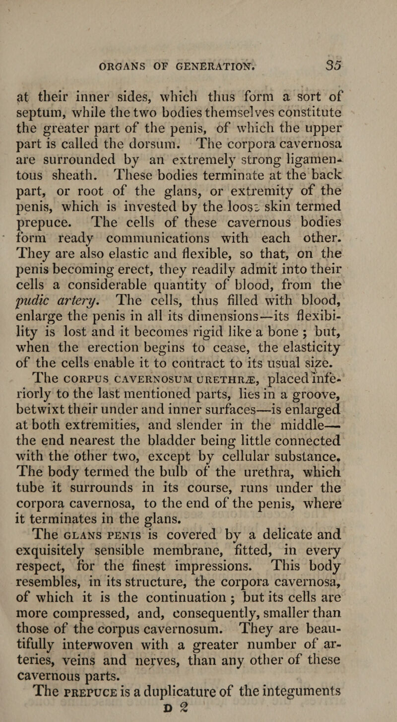 at their inner sides, which thus form a sort of septum, while the two bodies themselves constitute the greater part of the penis, of which the upper part is called the dorsum. The corpora cavernosa are surrounded by an extremely strong ligamen¬ tous sheath. These bodies terminate at the back part, or root of the glans, or extremity of the penis, which is invested by the loosi skin termed prepuce. The cells of these cavernous bodies form ready communications with each other. They are also elastic and flexible, so that, on the penis becoming erect, they readily admit into their cells a considerable quantity of blood, from the pudic artery. The cells, thus filled with blood, enlarge the penis in all its dimensions—its flexibi¬ lity is lost and it becomes rigid like a bone ; but, when the erection begins to cease, the elasticity of the cells enable it to contract to its usual size. The corpus cavernosum urethrje, placed inte¬ riorly to the last mentioned parts, lies in a groove, betwixt their under and inner surfaces—is enlarged at both extremities, and slender in the middle—• the end nearest the bladder being little connected with the other two, except by cellular substance. The body termed the bulb of the urethra, which tube it surrounds in its course, runs under the corpora cavernosa, to the end of the penis, where it terminates in the glans. The glans penis is covered by a delicate and exquisitely sensible membrane, fitted, in every respect, for the finest impressions. This body resembles, in its structure, the corpora cavernosa, of which it is the continuation ; but its cells are more compressed, and, consequently, smaller than those of the corpus cavernosum. They are beau¬ tifully interwoven with a greater number of ar¬ teries, veins and nerves, than any other of these cavernous parts. The prepuce is a duplicature of the integuments