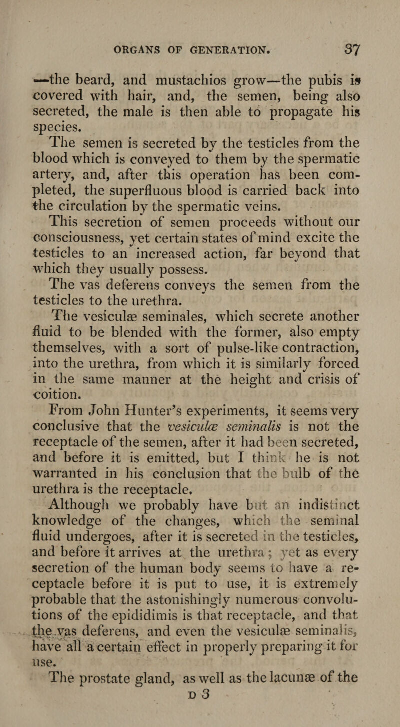 —the beard, and mustachios grow—the pubis is covered with hair, and, the semen, being also secreted, the male is then able to propagate his species. The semen is secreted by the testicles from the blood which is conveyed to them by the spermatic artery, and, after this operation lias been com¬ pleted, the superfluous blood is carried back into the circulation by the spermatic veins. This secretion of semen proceeds without our consciousness, yet certain states of mind excite the testicles to an increased action, far beyond that which they usually possess. The vas deferens conveys the semen from the testicles to the urethra. The vesiculae seminales, which secrete another fluid to be blended with the former, also empty themselves, with a sort of pulse-like contraction, into the urethra, from which it is similarly forced in the same manner at the height and crisis of coition. From John Hunter’s experiments, it seems very conclusive that the vesiculce seminalis is not the receptacle of the semen, after it had been secreted, and before it is emitted, but I think lie is not warranted in his conclusion that the bulb of the urethra is the receptacle. Although we probably have but an indistinct knowledge of the changes, which the seminal fluid undergoes, after it is secreted in the testicles, and before it arrives at the urethra; yet as every secretion of the human body seems to have a re¬ ceptacle before it is put to use, it is extremely probable that the astonishingly numerous convolu¬ tions of the epididimis is that receptacle, and that the vas deferens, and even the vesiculae seminalis, have all a certain effect in properly preparing it for use. The prostate gland, as well as the lacunae of the