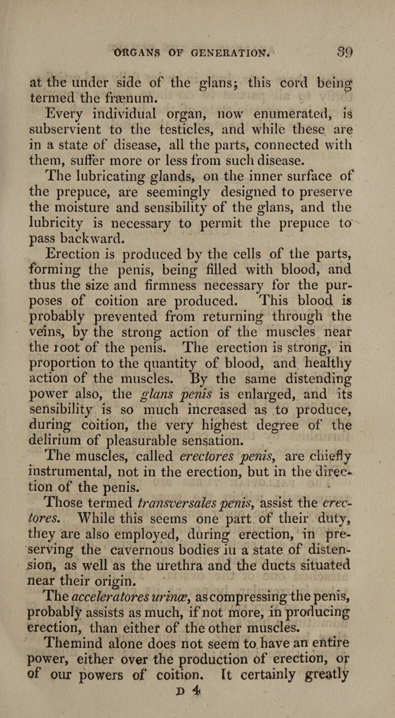 at the under side of the glans; this cord being termed the frsenum. Every individual organ, now enumerated, is subservient to the testicles, and while these are in a state of disease, all the parts, connected with them, suffer more or less from such disease. The lubricating glands, on the inner surface of the prepuce, are seemingly designed to preserve the moisture and sensibility of the glans, and the lubricity is necessary to permit the prepuce to pass backward. Erection is produced by the cells of the parts, forming the penis, being filled with blood, and thus the size and firmness necessary for the pur¬ poses of coition are produced. This blood is probably prevented from returning through the veins, by the strong action of the muscles near the root of the penis. The erection is strong, in proportion to the quantity of blood, and healthy action of the muscles. By the same distending power also, the glans penis is enlarged, and its sensibility is so much increased as to produce, during coition, the very highest degree of the delirium of pleasurable sensation. The muscles, called erectores penis, are chiefly instrumental, not in the erection, but in the direc¬ tion of the penis. Those termed transfer sales penis, assist the erec- tores. While this seems one part of their duty, they are also employed, during erection, in pre¬ serving the cavernous bodies in a state of disten¬ sion, as well as the urethra and the ducts situated near their origin. The acceleratores urince, as compressing the penis, probably assists as much, if not more, in producing erection, than either of the other muscles. Themind alone does not seem to have an entire power, either over the production of erection, o? of our powers of coition, [t certainly greatly