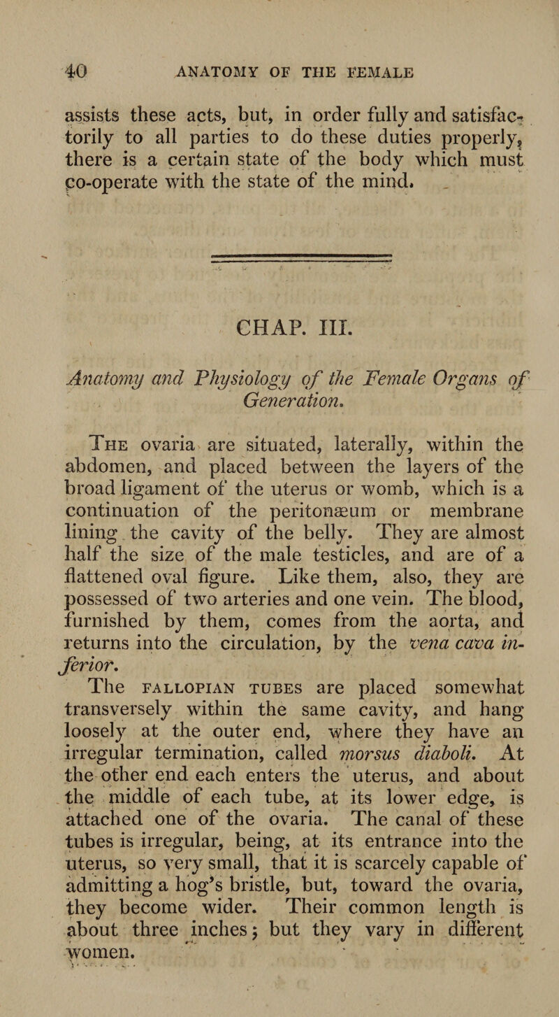 assists these acts, but, in order fully and satisfac¬ torily to all parties to do these duties properly? there is a certain state of the body which must po-operate with the state of the mind. CHAR III. Anatomy and Physiology of the Female Organs of Generation. The ovaria are situated, laterally, within the abdomen, and placed between the layers of the broad ligament of the uterus or womb, which is a continuation of the peritonaeum or membrane lining the cavity of the belly. They are almost half the size of the male testicles, and are of a flattened oval figure. Like them, also, they are possessed of two arteries and one vein. The blood, furnished by them, comes from the aorta, and returns into the circulation, by the vena cava in¬ ferior. The fallopian tubes are placed somewhat transversely within the same cavity, and hang loosely at the outer end, where they have an irregular termination, called morsus diaholi. At the other end each enters the uterus, and about the middle of each tube, at its lower edge, is attached one of the ovaria. The canal of these tubes is irregular, being, at its entrance into the uterus, so very small, that it is scarcely capable of admitting a hog’s bristle, but, toward the ovaria, they become wider. Their common length is about three inches; but they vary in different women.