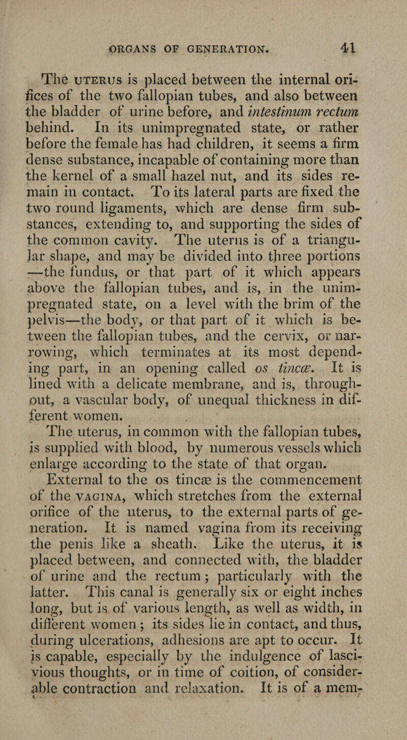 The uterus is placed between the internal ori¬ fices of the two fallopian tubes, and also between the bladder of urine before, and intestinum rectum behind. In its unimpregnated state, or rather before the female has had children, it seems a firm dense substance, incapable of containing more than the kernel of a small hazel nut, and its sides re¬ main in contact. To its lateral parts are fixed the two round ligaments, which are dense firm sub¬ stances, extending to, and supporting the sides of the common cavity. The uterus is of a triangu¬ lar shape, and may be divided into three portions —the fundus, or that part of it which appears above the fallopian tubes, and is, in the unim¬ pregnated state, on a level with the brim of the pelvis—the body, or that part of it which is be¬ tween the fallopian tubes, and the cervix, or nar¬ rowing, which terminates at its most depend¬ ing part, in an opening called os tineas. It is lined with a delicate membrane, and is, through¬ out, a vascular body, of unequal thickness in dif¬ ferent women. The uterus, in common with the fallopian tubes, is supplied with blood, by numerous vessels which enlarge according to the state of that organ. External to the os tincse is the commencement of the vagina, which stretches from the external orifice of the uterus, to the external parts of ge¬ neration. It is named vagina from its receiving the penis like a sheath. Like the uterus, it is placed between, and connected with, the bladder of urine and the rectum ; particularly with the latter. This canal is generally six or eight inches long, but is of various length, as well as width, in different women ; its sides lie in contact, and thus, during ulcerations, adhesions are apt to occur. It is capable, especially by the indulgence of lasci¬ vious thoughts, or in time of coition, of consider¬ able contraction and relaxation. It is of a mem- 4 ' 4 f