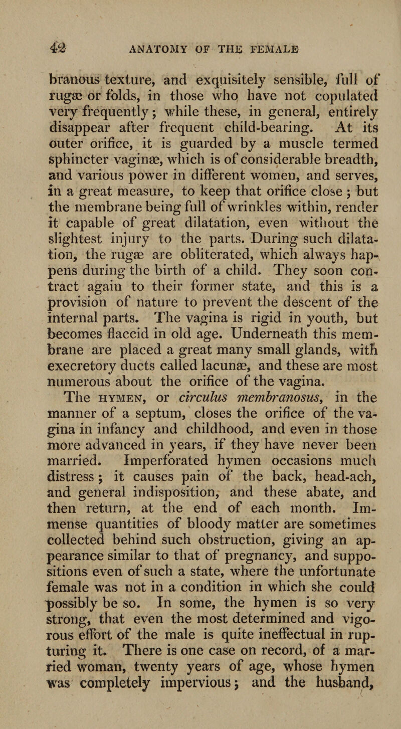 branous texture, and exquisitely sensible, full of rugae or folds, in those who have not copulated very frequently; while these, in general, entirely disappear after frequent child-bearing. At its outer orifice, it is guarded by a muscle termed sphincter vaginae, which is of considerable breadth, and various power in different women, and serves, in a great measure, to keep that orifice close ; but the membrane being full of wrinkles within, render it capable of great dilatation, even without the slightest injury to the parts. During such dilata¬ tion, the rugae are obliterated, which always hap¬ pens during the birth of a child. They soon con¬ tract again to their former state, and this is a provision of nature to prevent the descent of the internal parts. The vagina is rigid in youth, but becomes flaccid in old age. Underneath this mem¬ brane are placed a great many small glands, with execretory ducts called lacunae, and these are most numerous about the orifice of the vagina. The hymen, or circulus membranosus, in the manner of a septum, closes the orifice of the va¬ gina in infancy and childhood, and even in those more advanced in years, if they have never been married. Imperforated hymen occasions much distress ; it causes pain of the back, head-ach, and general indisposition, and these abate, and then return, at the end of each month. Im¬ mense quantities of bloody matter are sometimes collected behind such obstruction, giving an ap¬ pearance similar to that of pregnancy, and suppo¬ sitions even of such a state, where the unfortunate female was not in a condition in which she could possibly be so. In some, the hymen is so very strong, that even the most determined and vigo¬ rous effort of the male is quite ineffectual in rup¬ turing it. There is one case on record, of a mar¬ ried woman, twenty years of age, whose hymen was completely impervious j and the husband.