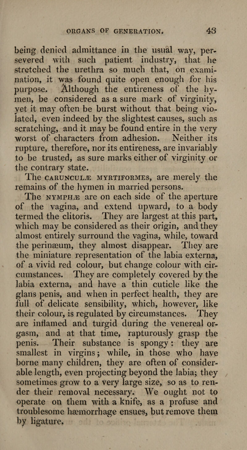 being denied admittance in the usual way, per¬ severed with such patient industry, that he stretched the urethra so much that, on exami¬ nation, it was found quite open enough for his purpose. Although the entireness of the hy¬ men, be considered as a sure mark of virginity, yet it may often be burst without that being vio¬ lated, even indeed by the slightest causes, such as scratching, and it may be found entire in the very worst of characters from adhesion. Neither its rupture, therefore, nor its entireness, are invariably to be trusted, as sure marks either of virginity or the contrary state. The caruncul.e myrtiformes, are merely the remains of the hymen in married persons. The nymphje are on each side of the aperture of the vagina, and extend upward, to a body termed the clitoris. They are largest at this part, which may be considered as their origin, and they almost entirely surround the vagina, while, toward the perinmum, they almost disappear. They are the miniature representation of the labia externa, of a vivid red colour, but change colour with cir¬ cumstances. They are completely covered by the labia externa, and have a thin cuticle like the glans penis, and when in perfect health, they are full of delicate sensibility, which, however, like their colour, is regulated by circumstances. They are inflamed and turgid during the venereal or¬ gasm, and at that time, rapturously grasp the penis. Their substance is spongy: they are smallest in virgins; while, in those who have borne many children, they are often of consider¬ able length, even projecting beyond the labia; they sometimes grow to a very large size, so as to ren¬ der their removal necessary. We ought not to operate on them with a knife, as a profuse and troublesome haemorrhage ensues, but remove them by ligature.