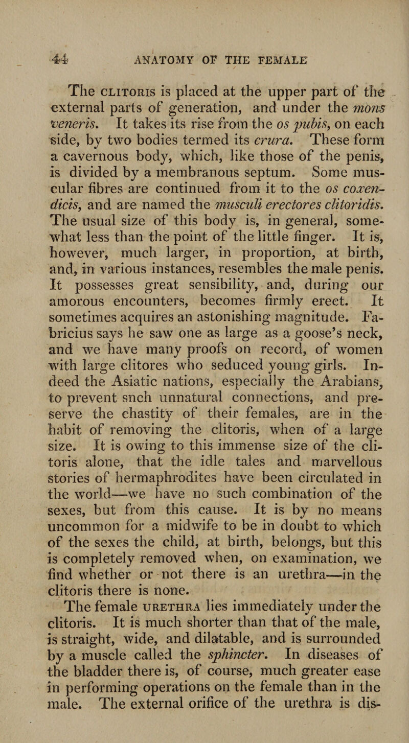 The clitoris is placed at the upper part of the external parts of generation, and under the mom veneris. It takes its rise from the os pubis, on each side, by two bodies termed its crura. These form a cavernous body, which, like those of the penis, is divided by a membranous septum. Some mus¬ cular fibres are continued from it to the os coxen- dicis, and are named the musculi erectores cliloridis. The usual size of this body is, in general, some¬ what less than the point of the little finger. It is, however, much larger, in proportion, at birth, and, in various instances, resembles the male penis. It possesses great sensibility, and, during our amorous encounters, becomes firmly erect. It sometimes acquires an astonishing magnitude. Fa- bricius says he saw one as large as a goose’s neck, and we have many proofs on record, of women with large clitores who seduced young girls. In¬ deed the Asiatic nations, especially the Arabians, to prevent snch unnatural connections, and pre¬ serve the chastity of their females, are in the habit of removing the clitoris, when of a large size. It is owing to this immense size of the cli¬ toris alone, that the idle tales and marvellous stories of hermaphrodites have been circulated in the world—we have no such combination of the sexes, but from this cause. It is by no means uncommon for a midwife to be in doubt to which of the sexes the child, at birth, belongs, but this is completely removed when, on examination, we find whether or not there is an urethra—in the clitoris there is none. The female urethra lies immediately under the clitoris. It is much shorter than that of the male, is straight, wide, and dilatable, and is surrounded by a muscle called the sphincter. In diseases of the bladder there is, of course, much greater ease in performing operations on the female than in the male. The external orifice of the urethra is dis-