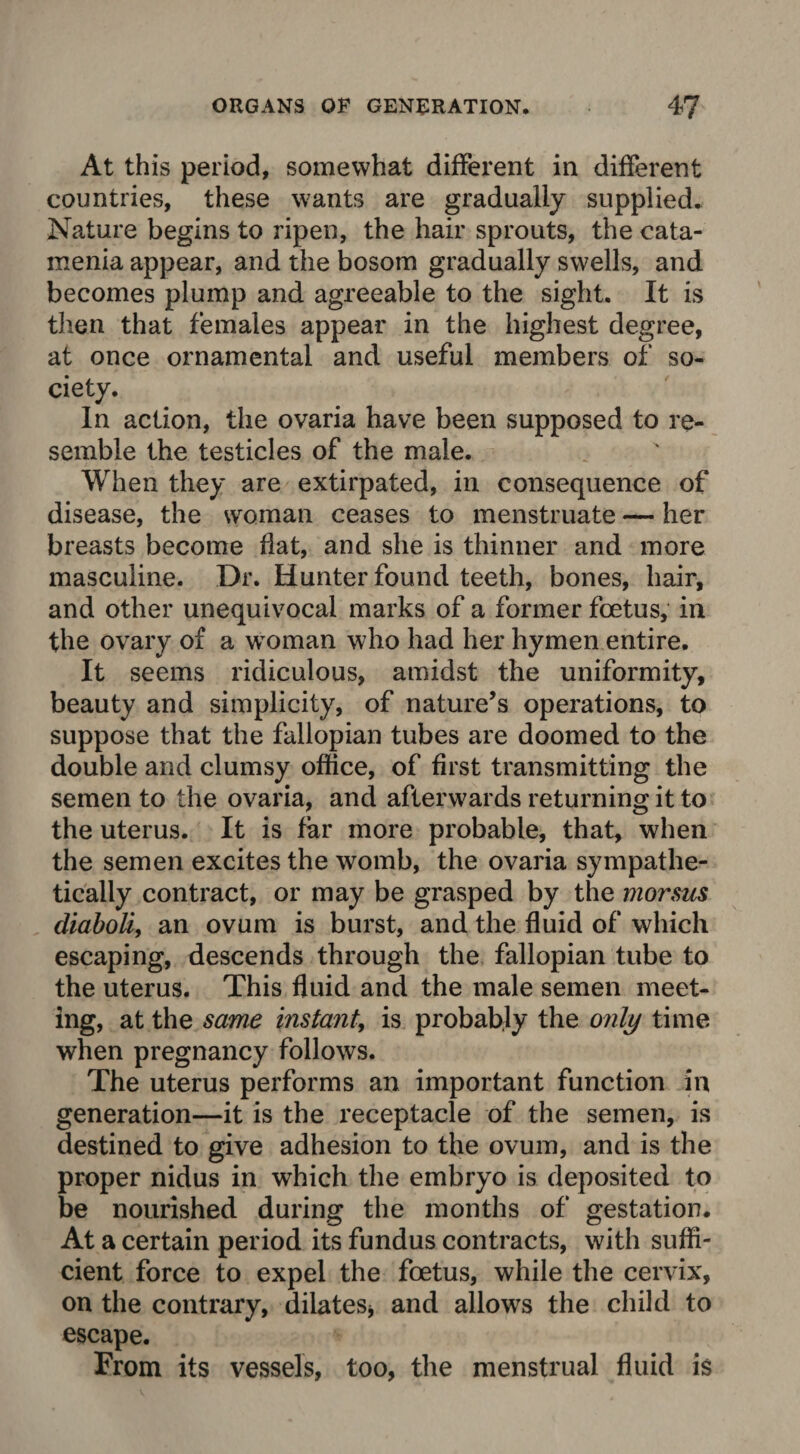 At this period, somewhat different in different countries, these wants are gradually supplied. Nature begins to ripen, the hair sprouts, the cata¬ menia appear, and the bosom gradually swells, and becomes plump and agreeable to the sight. It is then that females appear in the highest degree, at once ornamental and useful members of so¬ ciety. In action, the ovaria have been supposed to re¬ semble the testicles of the male. When they are extirpated, in consequence of disease, the woman ceases to menstruate — her breasts become flat, and she is thinner and more masculine. Dr. Hunter found teeth, bones, hair, and other unequivocal marks of a former foetus, in the ovary of a woman who had her hymen entire. It seems ridiculous, amidst the uniformity, beauty and simplicity, of nature’s operations, to suppose that the fallopian tubes are doomed to the double and clumsy office, of first transmitting the semen to the ovaria, and afterwards returning it to the uterus. It is far more probable, that, when the semen excites the womb, the ovaria sympathe¬ tically contract, or may be grasped by the morsus diaboliy an ovum is burst, and the fluid of which escaping, descends through the fallopian tube to the uterus. This fluid and the male semen meet¬ ing, at the same instant, is probably the only time when pregnancy follows. The uterus performs an important function in generation—it is the receptacle of the semen, is destined to give adhesion to the ovum, and is the proper nidus in which the embryo is deposited to be nourished during the months of gestation. At a certain period its fundus contracts, with suffi¬ cient force to expel the foetus, while the cervix, on the contrary, dilates* and allows the child to escape. From its vessels, too, the menstrual fluid is