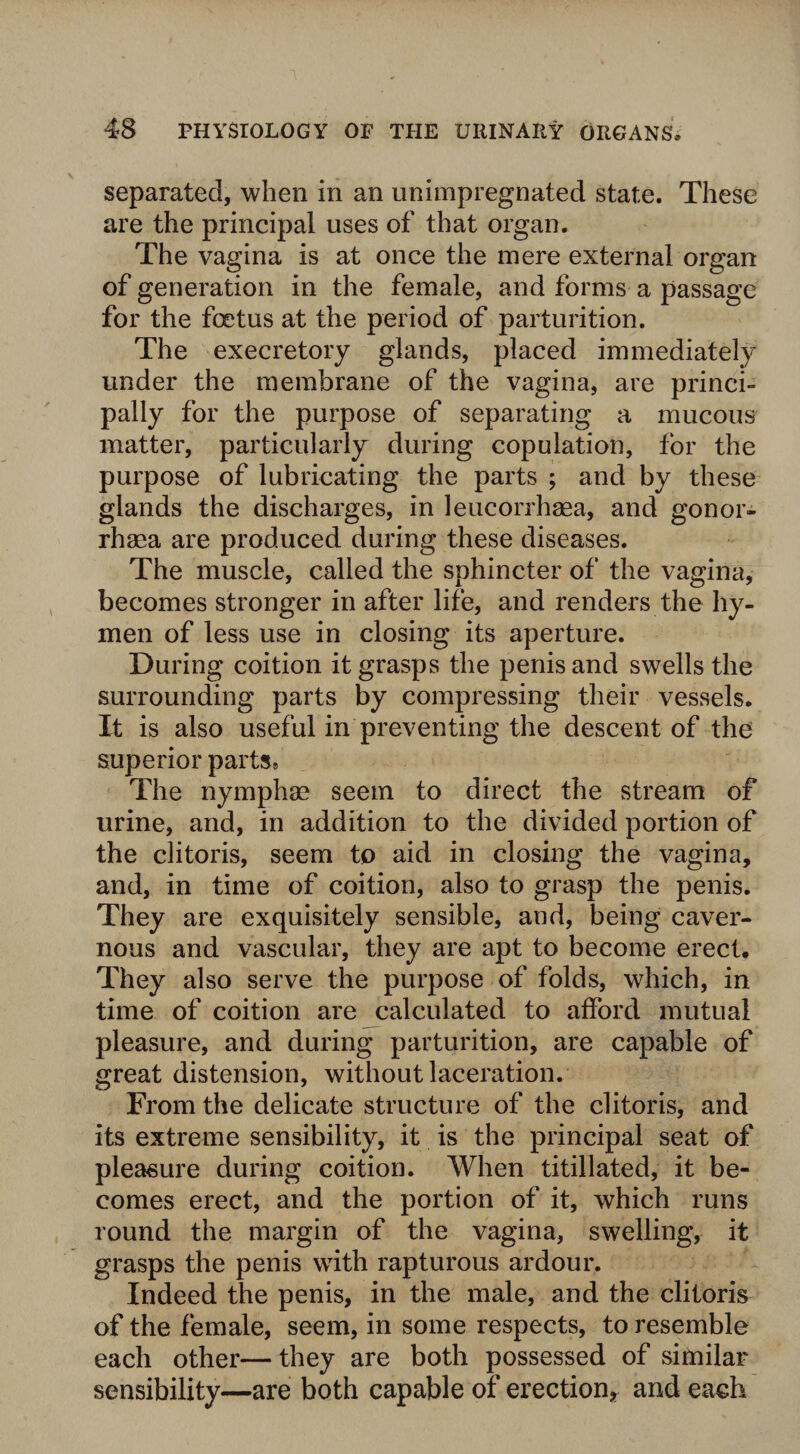 separated, when in an unimpregnated state. These are the principal uses of that organ. The vagina is at once the mere external organ of generation in the female, and forms a passage for the foetus at the period of parturition. The execretory glands, placed immediately under the membrane of the vagina, are princi¬ pally for the purpose of separating a mucous matter, particularly during copulation, for the purpose of lubricating the parts ; and by these glands the discharges, in leucorrhaea, and gonor- rhaea are produced during these diseases. The muscle, called the sphincter of the vagina, becomes stronger in after life, and renders the hy¬ men of less use in closing its aperture. During coition it grasps the penis and swells the surrounding parts by compressing their vessels. It is also useful in preventing the descent of the superior parts, The nymphae seem to direct the stream of urine, and, in addition to the divided portion of the clitoris, seem to aid in closing the vagina, and, in time of coition, also to grasp the penis. They are exquisitely sensible, and, being caver¬ nous and vascular, they are apt to become erect. They also serve the purpose of folds, which, in time of coition are calculated to afford mutual pleasure, and during parturition, are capable of great distension, without laceration. From the delicate structure of the clitoris, and its extreme sensibility, it is the principal seat of pleasure during coition. When titillated, it be¬ comes erect, and the portion of it, which runs round the margin of the vagina, swelling, it grasps the penis with rapturous ardour. Indeed the penis, in the male, and the clitoris of the female, seem, in some respects, to resemble each other— they are both possessed of similar sensibility—are both capable of erection, and each