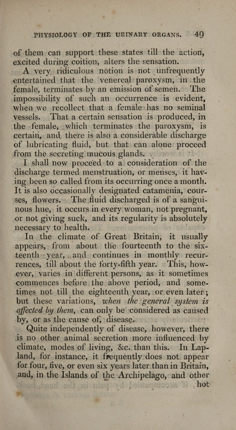 of them can support these states till the action, excited during coition, alters the sensation. A very ridiculous notion is not unfrecpiently entertained that the venereal paroxysm, in the female, terminates by an emission of semen. The impossibility of such an occurrence is evident, when we recollect that a female has no seminal vessels. That a certain sensation is produced, in the female, which terminates the paroxysm, is certain, and there is also a considerable discharge of lubricating fluid, but that can alone proceed from the secreting mucous glands. I shall now proceed to a consideration of the discharge termed menstruation, or menses, it hav¬ ing been so called from its occurring once a month. It is also occasionally designated catamenia, cour¬ ses, flowers. The fluid discharged is of a sangui- nous hue, it occurs in every woman, not pregnant, or not giving suck, and its regularity is absolutely necessary to health. In the climate of Great Britain, it usually appears, from about the fourteenth to the six¬ teenth year, and continues in monthly recur¬ rences, till about the forty-fifth year. This, how¬ ever, varies in different persons, as it sometimes commences before the above period, and some¬ times not till the eighteenth year, or even later; but these variations, when the general system is affected by them, can only be considered as caused by, or as the cause of, disease.. Quite independently of disease, however, there .is no other animal secretion more influenced by climate, modes of living, &c. than this. In Lap- land, for instance, it frequently does not appear for four, five, or even six years later than in Britain, and, in the Islands of the Archipelago, and other