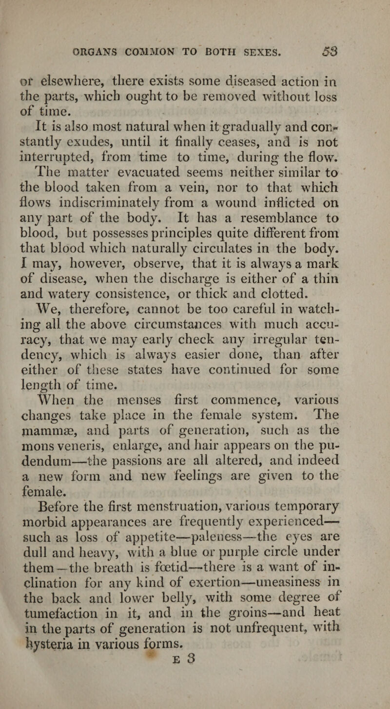 or elsewhere, there exists some diseased action in the parts, which ought to be removed without loss of time. It is also most natural when it gradually and con¬ stantly exudes, until it finally ceases, and is not interrupted, from time to time, during the flow. The matter evacuated seems neither similar to the blood taken from a vein, nor to that which flows indiscriminately from a wound inflicted on any part of the body. It has a resemblance to blood, but possesses principles quite different from that blood which naturally circulates in the body. I may, however, observe, that it is always a mark of disease, when the discharge is either of a thin and watery consistence, or thick and clotted. We, therefore, cannot be too careful in watch¬ ing all the above circumstances with much accu¬ racy, that we may early check any irregular ten¬ dency, which is always easier done, than after either of these states have continued for some length of time. When the menses first commence, various changes take place in the female system. The mammae, and parts of generation, such as the mons veneris, enlarge, and hair appears on the pu¬ dendum—the passions are all altered, and indeed a new form and new feelings are given to the female. Before the first menstruation, various temporary morbid appearances are frequently experienced— such as loss of appetite—paleness—the eyes are dull and heavy, with a blue or purple circle under them —the breath is foetid—there is a want of in¬ clination for any kind of exertion—uneasiness in the back and lower belly, with some degree of tumefaction in it, and in the groins—and heat in the parts of generation is not unfrequent, with hysteria in various forms. e 3